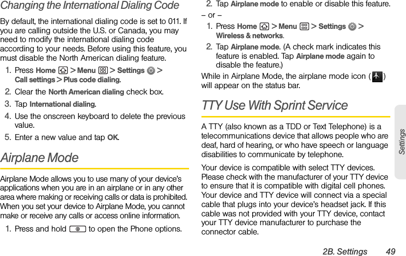 2B. Settings 49SettingsChanging the International Dialing CodeBy default, the international dialing code is set to 011. If you are calling outside the U.S. or Canada, you may need to modify the international dialing code according to your needs. Before using this feature, you must disable the North American dialing feature.1. Press Home  &gt; Menu  &gt; Settings  &gt; Call settings &gt; Plus code dialing.2. Clear the North American dialing check box.3. Tap International dialing.4. Use the onscreen keyboard to delete the previous value.5. Enter a new value and tap OK.Airplane ModeAirplane Mode allows you to use many of your device’s applications when you are in an airplane or in any other area where making or receiving calls or data is prohibited. When you set your device to Airplane Mode, you cannot make or receive any calls or access online information.1. Press and hold   to open the Phone options.2. Tap Airplane mode to enable or disable this feature.– or –1. Press Home  &gt; Menu  &gt; Settings  &gt; Wireless &amp; networks.2. Tap Airplane mode. (A check mark indicates this feature is enabled. Tap Airplane mode again to disable the feature.)While in Airplane Mode, the airplane mode icon ( ) will appear on the status bar.TTY Use With Sprint Service A TTY (also known as a TDD or Text Telephone) is a telecommunications device that allows people who are deaf, hard of hearing, or who have speech or language disabilities to communicate by telephone.Your device is compatible with select TTY devices. Please check with the manufacturer of your TTY device to ensure that it is compatible with digital cell phones. Your device and TTY device will connect via a special cable that plugs into your device’s headset jack. If this cable was not provided with your TTY device, contact your TTY device manufacturer to purchase the connector cable.