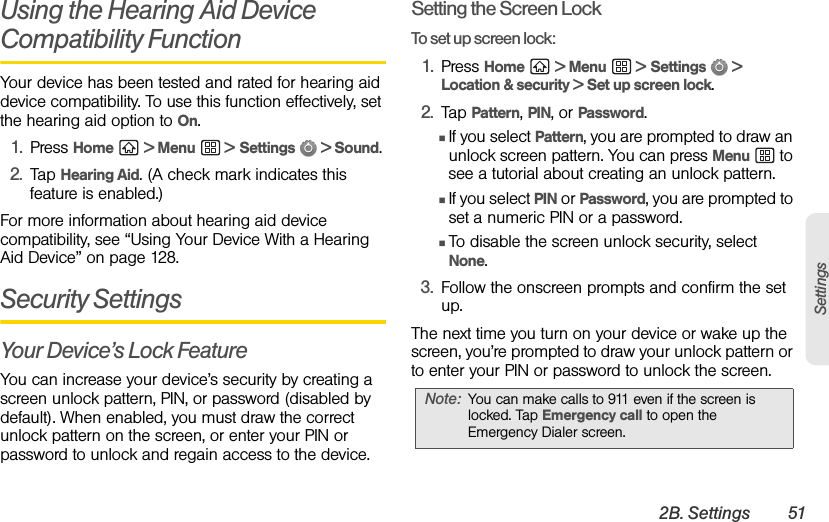 2B. Settings 51SettingsUsing the Hearing Aid Device Compatibility FunctionYour device has been tested and rated for hearing aid device compatibility. To use this function effectively, set the hearing aid option to On.1. Press Home  &gt; Menu  &gt; Settings  &gt; Sound.2. Tap Hearing Aid. (A check mark indicates this feature is enabled.)For more information about hearing aid device compatibility, see “Using Your Device With a Hearing Aid Device” on page 128.Security SettingsYour Device’s Lock FeatureYou can increase your device’s security by creating a screen unlock pattern, PIN, or password (disabled by default). When enabled, you must draw the correct unlock pattern on the screen, or enter your PIN or password to unlock and regain access to the device.Setting the Screen LockTo set up screen lock:1. Press Home  &gt; Menu  &gt; Settings  &gt; Location &amp; security &gt; Set up screen lock.2. Tap Pattern, PIN, or Password.ⅢIf you select Pattern, you are prompted to draw an unlock screen pattern. You can press Menu  to see a tutorial about creating an unlock pattern.ⅢIf you select PIN or Password, you are prompted to set a numeric PIN or a password.ⅢTo disable the screen unlock security, select None.3. Follow the onscreen prompts and confirm the set up.The next time you turn on your device or wake up the screen, you’re prompted to draw your unlock pattern or to enter your PIN or password to unlock the screen.Note: You can make calls to 911 even if the screen is locked. Tap Emergency call to open the Emergency Dialer screen.