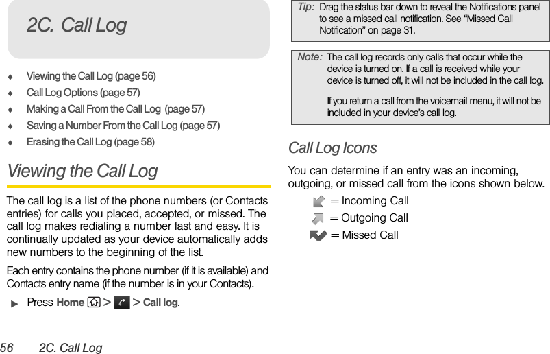 56 2C. Call LogࡗViewing the Call Log (page 56)ࡗCall Log Options (page 57)ࡗMaking a Call From the Call Log  (page 57)ࡗSaving a Number From the Call Log (page 57)ࡗErasing the Call Log (page 58)Viewing the Call Log The call log is a list of the phone numbers (or Contacts entries) for calls you placed, accepted, or missed. The call log makes redialing a number fast and easy. It is continually updated as your device automatically adds new numbers to the beginning of the list.Each entry contains the phone number (if it is available) and Contacts entry name (if the number is in your Contacts).ᮣPress Home   &gt;   &gt; Call log.Call Log IconsYou can determine if an entry was an incoming, outgoing, or missed call from the icons shown below. = Incoming Call = Outgoing Call = Missed Call2C. Call LogTip: Drag the status bar down to reveal the Notifications panel to see a missed call notification. See “Missed Call Notification” on page 31.Note: The call log records only calls that occur while the device is turned on. If a call is received while your device is turned off, it will not be included in the call log.If you return a call from the voicemail menu, it will not be included in your device’s call log.