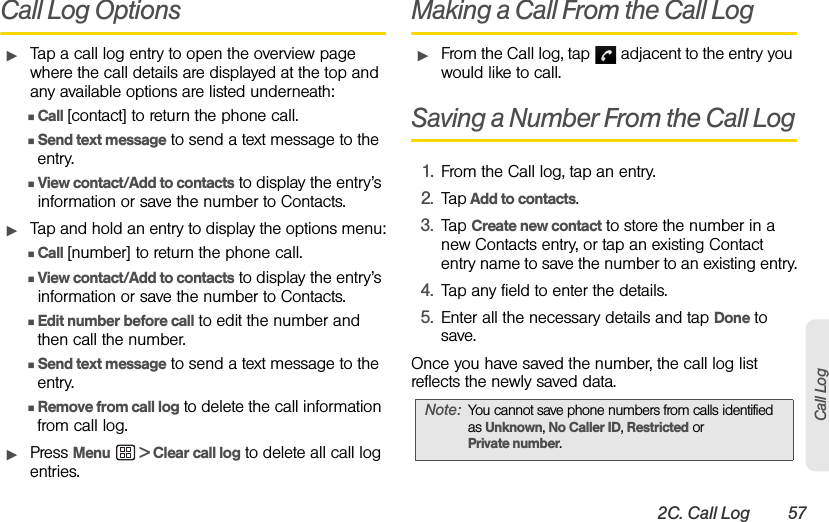 2C. Call Log 57Call LogCall Log OptionsᮣTap a call log entry to open the overview page where the call details are displayed at the top and any available options are listed underneath:ⅢCall [contact] to return the phone call.ⅢSend text message to send a text message to the entry.ⅢView contact/Add to contacts to display the entry’s information or save the number to Contacts. ᮣTap and hold an entry to display the options menu:ⅢCall [number] to return the phone call.ⅢView contact/Add to contacts to display the entry’s information or save the number to Contacts.ⅢEdit number before call to edit the number and then call the number.ⅢSend text message to send a text message to the entry.ⅢRemove from call log to delete the call information from call log.ᮣPress Menu  &gt; Clear call log to delete all call log entries.Making a Call From the Call Log ᮣFrom the Call log, tap   adjacent to the entry you would like to call.Saving a Number From the Call Log1. From the Call log, tap an entry.2. Tap Add to contacts.3. Tap Create new contact to store the number in a new Contacts entry, or tap an existing Contact entry name to save the number to an existing entry.4. Tap any field to enter the details.5. Enter all the necessary details and tap Done to save.Once you have saved the number, the call log list reflects the newly saved data.Note: You cannot save phone numbers from calls identified as Unknown, No Caller ID, Restricted orPrivate number. 