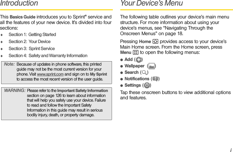 iIntroductionThis Basics Guide introduces you to Sprint® service and all the features of your new device. It’s divided into four sections:ࡗSection 1:  Getting StartedࡗSection 2:  Your DeviceࡗSection 3:  Sprint ServiceࡗSection 4:  Safety and Warranty InformationYour Device’s MenuThe following table outlines your device’s main menu structure. For more information about using your device’s menus, see “Navigating Through the Onscreen Menus” on page 18.Pressing Home   provides access to your device’s Main Home screen. From the Home screen, press Menu   to open the following menus:ⅷAdd ()ⅷWallpaper  ()ⅷSearch ()ⅷNotifications ()ⅷSettings ()Tap these onscreen buttons to view additional options and features.Note: Because of updates in phone software, this printed guide may not be the most current version for your phone. Visit www.sprint.com and sign on to My Sprint to access the most recent version of the user guide.WARNING: Please refer to the Important Safety Information section on page 126 to learn about information that will help you safely use your device. Failure to read and follow the Important Safety Information in this guide may result in serious bodily injury, death, or property damage.