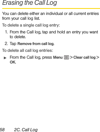 58 2C. Call LogErasing the Call LogYou can delete either an individual or all current entries from your call log list.To delete a single call log entry:1. From the Call log, tap and hold an entry you want to delete.2. Tap Remove from call log.To delete all call log entries:ᮣFrom the Call log, press Menu  &gt; Clear call log &gt; OK.