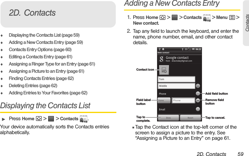 2D. Contacts 59ContactsࡗDisplaying the Contacts List (page 59)ࡗAdding a New Contacts Entry (page 59)ࡗContacts Entry Options (page 60)ࡗEditing a Contacts Entry (page 61)ࡗAssigning a Ringer Type for an Entry (page 61)ࡗAssigning a Picture to an Entry (page 61)ࡗFinding Contacts Entries (page 62)ࡗDeleting Entries (page 62)ࡗAdding Entries to Your Favorites (page 62)Displaying the Contacts ListᮣPress Home  &gt;   &gt; Contacts  .Your device automatically sorts the Contacts entries alphabetically. Adding a New Contacts Entry1. Press Home  &gt;   &gt; Contacts   &gt; Menu  &gt; New contact.2. Tap any field to launch the keyboard, and enter the name, phone number, email, and other contact details.ⅢTap the Contact icon at the top-left corner of the screen to assign a picture to the entry. See “Assigning a Picture to an Entry” on page 61.2D. ContactsField label buttonContact iconAdd field buttonRemove field buttonTap to cancel.Tap to complete.