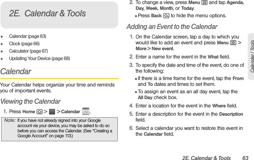 2E. Calendar &amp; Tools 63Calendar / ToolsࡗCalendar (page 63)ࡗClock (page 66)ࡗCalculator (page 67)ࡗUpdating Your Device (page 68)CalendarYour Calendar helps organize your time and reminds you of important events.Viewing the Calendar1. Press Home  &gt;  &gt; Calendar .2. To change a view, press Menu  and tap Agenda, Day, Week, Month, or Today.ⅢPress Back   to hide the menu options.Adding an Event to the Calendar1. On the Calendar screen, tap a day to which you would like to add an event and press Menu  &gt; More &gt; New event.2. Enter a name for the event in the What field.3. To specify the date and time of the event, do one of the following:  ⅢIf there is a time frame for the event, tap the From and To dates and times to set them. ⅢTo assign an event as an all day event, tap the All Day check box. 4. Enter a location for the event in the Where field.5. Enter a description for the event in the Description field.6. Select a calendar you want to restore this event in the Calendar field.Note: If you have not already signed into your Google account via your device, you may be asked to do so before you can access the Calendar. (See “Creating a Google Account” on page 113.)2E. Calendar &amp; Tools