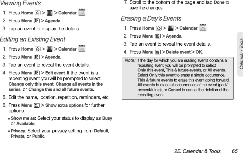 2E. Calendar &amp; Tools 65Calendar / ToolsViewing Events1. Press Home  &gt;  &gt; Calendar .2. Press Menu  &gt; Agenda.3. Tap an event to display the details.Editing an Existing Event1. Press Home  &gt;  &gt; Calendar .2. Press Menu  &gt; Agenda.3. Tap an event to reveal the event details.4. Press Menu  &gt; Edit event. If the event is a repeating event, you will be prompted to select                Change only this event, Change all events in the series, or Change this and all future events.5. Edit the name, location, repetition, reminders, etc.6. Press Menu  &gt; Show extra options for further options.ⅢShow me as: Select your status to display as Busy or Available.ⅢPrivacy: Select your privacy setting from Default, Private, or Public.7. Scroll to the bottom of the page and tap Done to save the changes.Erasing a Day’s Events1. Press Home  &gt;  &gt; Calendar .2. Press Menu  &gt; Agenda.3. Tap an event to reveal the event details.4. Press Menu  &gt; Delete event &gt; OK. Note: If the day for which you are erasing events contains a repeating event, you will be prompted to select        Only this event, This &amp; future events, or All events. Select Only this event to erase a single occurrence, This &amp; future events to erase this event going forward, All events to erase all occurrences of the event (past/ present/future), or Cancel to cancel the deletion of the repeating event.