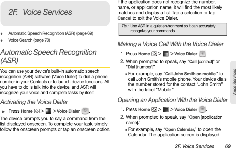 2F. Voice Services 69Voice ServicesࡗAutomatic Speech Recognition (ASR) (page 69)ࡗVoice Search (page 70)Automatic Speech Recognition (ASR)You can use your device’s built-in automatic speech recognition (ASR) software (Voice Dialer) to dial a phone number in your Contacts or to launch device functions. All you have to do is talk into the device, and ASR will recognize your voice and complete tasks by itself.Activating the Voice DialerᮣPress Home  &gt;  &gt; Voice Dialer .The device prompts you to say a command from the list displayed onscreen. To complete your task, simply follow the onscreen prompts or tap an onscreen option.If the application does not recognize the number, name, or application name, it will find the most likely matches and display a list. Tap a selection or tap Cancel to exit the Voice Dialer.Making a Voice Call With the Voice Dialer1. Press Home  &gt;  &gt; Voice Dialer .2. When prompted to speak, say “Call [contact]” or “Dial [number].”ⅢFor example, say “Call John Smith on mobile,” to call John Smith’s mobile phone. Your device dials the number stored for the contact “John Smith” with the label “Mobile.”Opening an Application With the Voice Dialer1. Press Home  &gt;  &gt; Voice Dialer  .2. When prompted to speak, say “Open [application name].” ⅢFor example, say “Open Calendar,” to open the Calendar. The application screen is displayed.2F. Voice ServicesTip: Use ASR in a quiet environment so it can accurately recognize your commands.