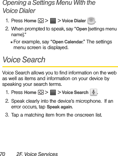 70 2F. Voice ServicesOpening a Settings Menu With the       Voice Dialer1. Press Home  &gt;  &gt; Voice Dialer  .2. When prompted to speak, say “Open [settings menu name].”ⅢFor example, say “Open Calendar.” The settings menu screen is displayed.Voice SearchVoice Search allows you to find information on the web as well as items and information on your device by speaking your search terms.1. Press Home  &gt;  &gt; Voice Search .2.Speak clearly into the device’s microphone.  If an error occurs, tap Speak again.3. Tap a matching item from the onscreen list.