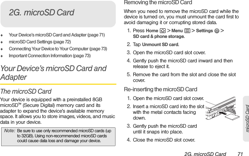 2G. microSD Card 71microSD CardࡗYour Device’s microSD Card and Adapter (page 71)ࡗmicroSD Card Settings (page 72)ࡗConnecting Your Device to Your Computer (page 73)ࡗImportant Connection Information (page 73)Your Device’s microSD Card and AdapterThe microSD CardYour device is equipped with a preinstalled 8GB  microSDTM (Secure Digital) memory card and its adapter to expand the device’s available memory space. It allows you to store images, videos, and music data in your device.Removing the microSD CardWhen you need to remove the microSD card while the device is turned on, you must unmount the card first to avoid damaging it or corrupting stored data.1. Press Home  &gt; Menu  &gt; Settings  &gt; SD card &amp; phone storage.2. Tap Unmount SD card.3. Open the microSD card slot cover.4. Gently push the microSD card inward and then release to eject it.5. Remove the card from the slot and close the slot cover.Re-inserting the microSD Card1. Open the microSD card slot cover.2. Insert a microSD card into the slot with the metal contacts facing down.3. Gently push the microSD card until it snaps into place.4. Close the microSD slot cover.Note: Be sure to use only recommended microSD cards (up to 32GB). Using non-recommended microSD cards could cause data loss and damage your device.2G. microSD Card