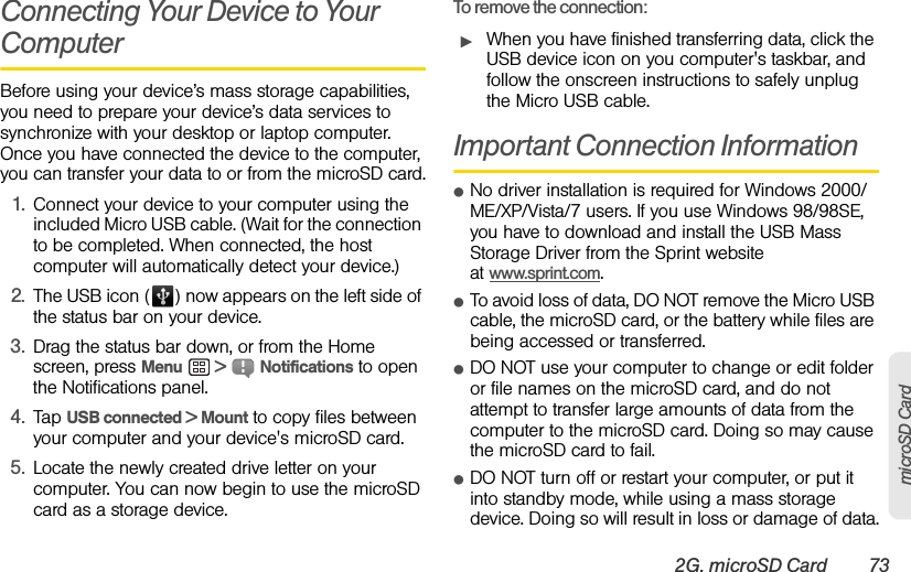 2G. microSD Card 73microSD CardConnecting Your Device to Your ComputerBefore using your device’s mass storage capabilities, you need to prepare your device’s data services to synchronize with your desktop or laptop computer. Once you have connected the device to the computer, you can transfer your data to or from the microSD card.1. Connect your device to your computer using the included Micro USB cable. (Wait for the connection to be completed. When connected, the host computer will automatically detect your device.)2. The USB icon ( ) now appears on the left side of the status bar on your device.3. Drag the status bar down, or from the Home screen, press Menu  &gt;  Notifications to open the Notifications panel.4. Tap USB connected &gt; Mount to copy files between your computer and your device&apos;s microSD card.5. Locate the newly created drive letter on your computer. You can now begin to use the microSD card as a storage device.To remove the connection:ᮣWhen you have finished transferring data, click the USB device icon on you computer&apos;s taskbar, and follow the onscreen instructions to safely unplug the Micro USB cable.Important Connection InformationⅷNo driver installation is required for Windows 2000/ ME/XP/Vista/7 users. If you use Windows 98/98SE, you have to download and install the USB Mass Storage Driver from the Sprint website at www.sprint.com.ⅷTo avoid loss of data, DO NOT remove the Micro USB cable, the microSD card, or the battery while files are being accessed or transferred.ⅷDO NOT use your computer to change or edit folder or file names on the microSD card, and do not attempt to transfer large amounts of data from the computer to the microSD card. Doing so may cause the microSD card to fail.ⅷDO NOT turn off or restart your computer, or put it into standby mode, while using a mass storage device. Doing so will result in loss or damage of data.