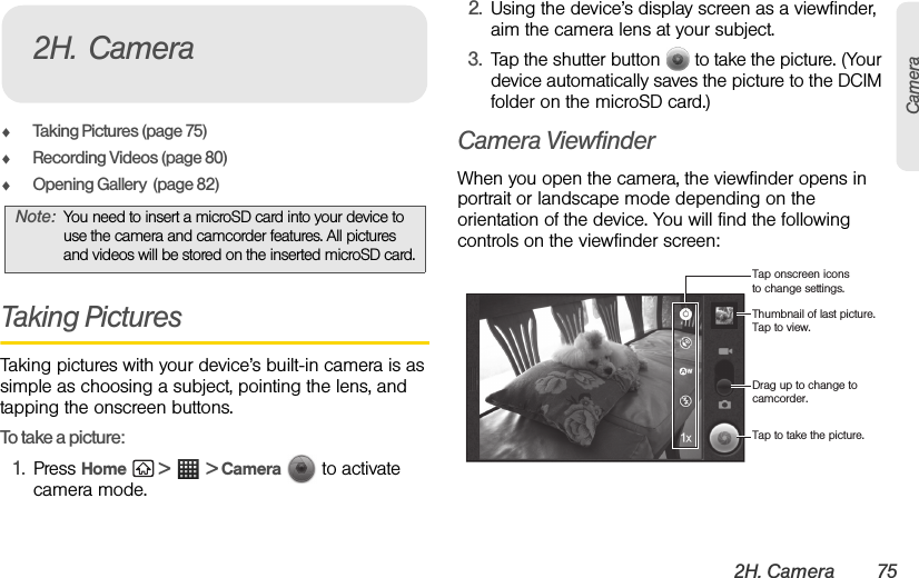 2H. Camera 75CameraࡗTaking Pictures (page 75)ࡗRecording Videos (page 80)ࡗOpening Gallery  (page 82)Taking PicturesTaking pictures with your device’s built-in camera is as simple as choosing a subject, pointing the lens, and tapping the onscreen buttons.To take a picture:1. Press Home  &gt;  &gt; Camera   to activate camera mode.2. Using the device’s display screen as a viewfinder, aim the camera lens at your subject.3. Tap the shutter button   to take the picture. (Your device automatically saves the picture to the DCIM folder on the microSD card.) Camera ViewfinderWhen you open the camera, the viewfinder opens in portrait or landscape mode depending on the orientation of the device. You will find the following controls on the viewfinder screen:Note: You need to insert a microSD card into your device to use the camera and camcorder features. All pictures and videos will be stored on the inserted microSD card.2H. CameraThumbnail of last picture. Tap to view.Tap onscreen icons to change settings.Drag up to change to camcorder.Tap to take the picture.