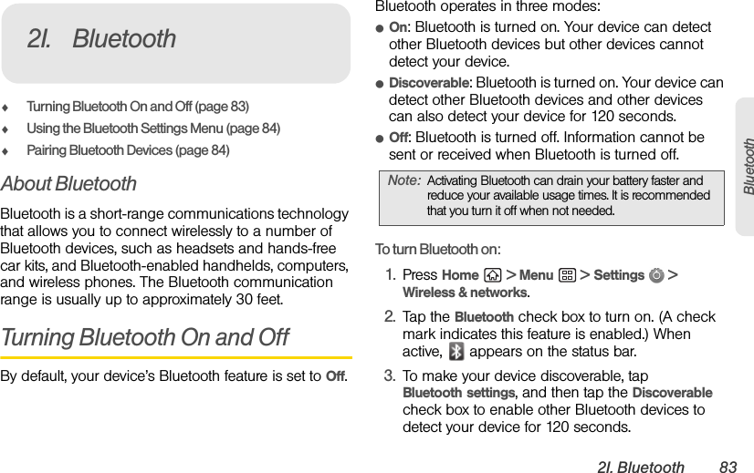 2I. Bluetooth 83BluetoothࡗTurning Bluetooth On and Off (page 83)ࡗUsing the Bluetooth Settings Menu (page 84)ࡗPairing Bluetooth Devices (page 84)About BluetoothBluetooth is a short-range communications technology that allows you to connect wirelessly to a number of Bluetooth devices, such as headsets and hands-free car kits, and Bluetooth-enabled handhelds, computers, and wireless phones. The Bluetooth communication range is usually up to approximately 30 feet.Turning Bluetooth On and OffBy default, your device’s Bluetooth feature is set to Off.Bluetooth operates in three modes:ⅷOn: Bluetooth is turned on. Your device can detect other Bluetooth devices but other devices cannot detect your device.ⅷDiscoverable: Bluetooth is turned on. Your device can detect other Bluetooth devices and other devices can also detect your device for 120 seconds.ⅷOff: Bluetooth is turned off. Information cannot be sent or received when Bluetooth is turned off.To turn Bluetooth on:1. Press Home  &gt; Menu  &gt; Settings  &gt; Wireless &amp; networks.2. Tap the Bluetooth check box to turn on. (A check mark indicates this feature is enabled.) When active,   appears on the status bar.3. To make your device discoverable, tap Bluetooth settings, and then tap the Discoverable check box to enable other Bluetooth devices to detect your device for 120 seconds.2I. BluetoothNote: Activating Bluetooth can drain your battery faster and reduce your available usage times. It is recommended that you turn it off when not needed.