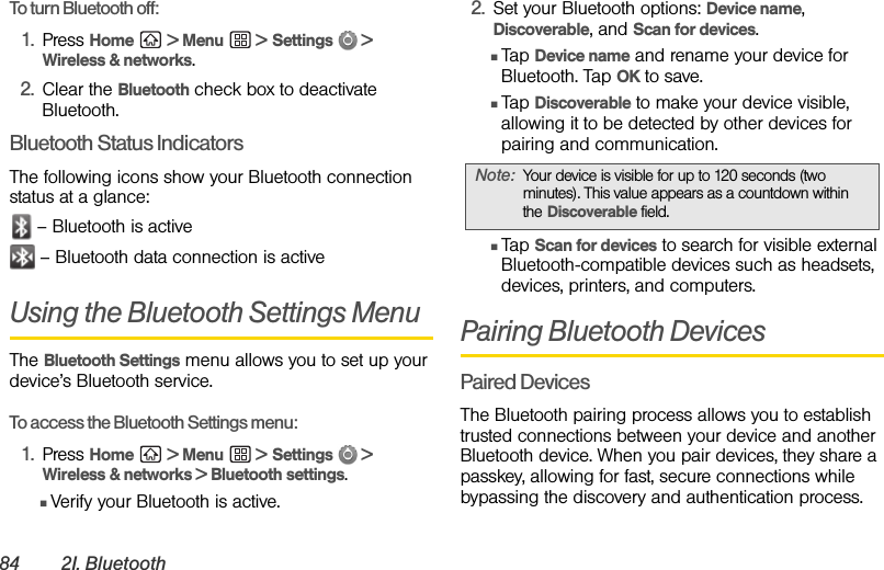 84 2I. BluetoothTo turn Bluetooth off:1. Press Home  &gt; Menu  &gt; Settings  &gt; Wireless &amp; networks.2. Clear the Bluetooth check box to deactivate Bluetooth.Bluetooth Status IndicatorsThe following icons show your Bluetooth connection status at a glance: – Bluetooth is active – Bluetooth data connection is activeUsing the Bluetooth Settings MenuThe Bluetooth Settings menu allows you to set up your device’s Bluetooth service.To access the Bluetooth Settings menu:1. Press Home  &gt; Menu  &gt; Settings  &gt; Wireless &amp; networks &gt; Bluetooth settings.ⅢVerify your Bluetooth is active.2. Set your Bluetooth options: Device name, Discoverable, and Scan for devices.ⅢTap Device name and rename your device for Bluetooth. Tap OK to save.ⅢTap Discoverable to make your device visible, allowing it to be detected by other devices for pairing and communication.ⅢTap Scan for devices to search for visible external Bluetooth-compatible devices such as headsets, devices, printers, and computers.Pairing Bluetooth DevicesPaired DevicesThe Bluetooth pairing process allows you to establish trusted connections between your device and another Bluetooth device. When you pair devices, they share a passkey, allowing for fast, secure connections while bypassing the discovery and authentication process.Note: Your device is visible for up to 120 seconds (two minutes). This value appears as a countdown within the Discoverable field.
