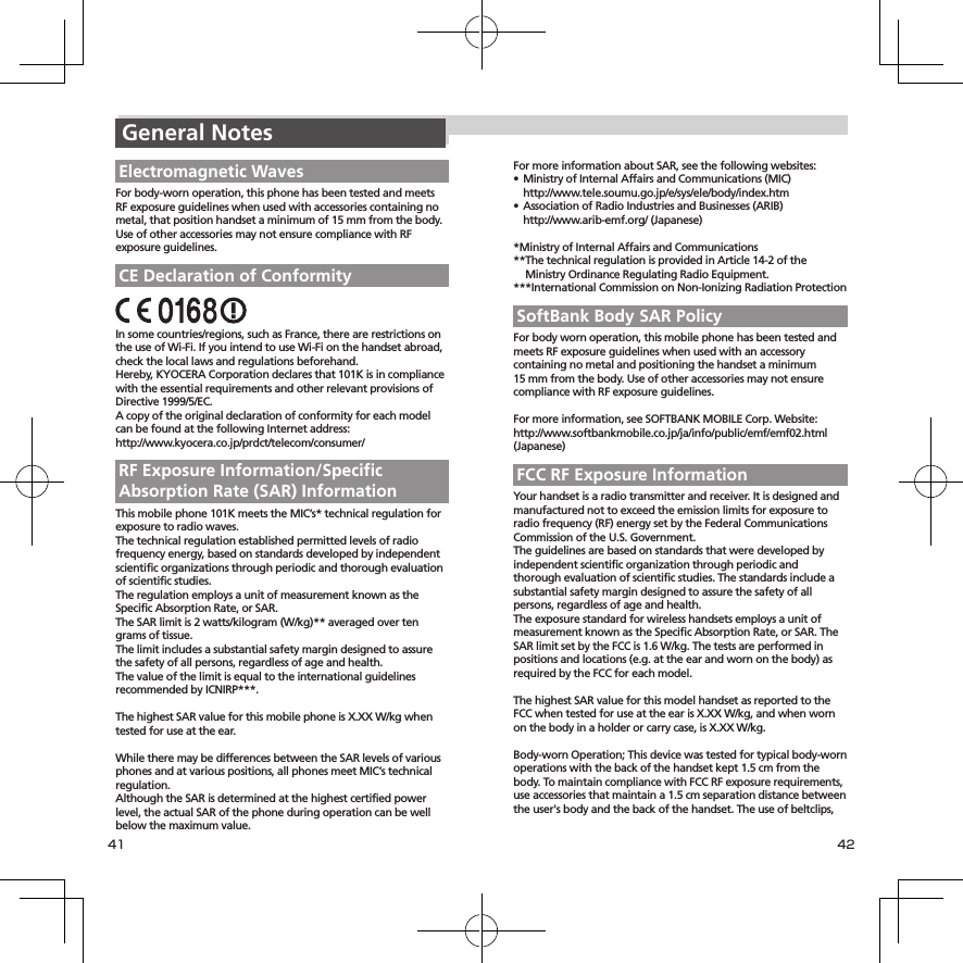 41 42For more information about SAR, see the following websites:• MinistryofInternalAffairsandCommunications(MIC) http://www.tele.soumu.go.jp/e/sys/ele/body/index.htm• AssociationofRadioIndustriesandBusinesses(ARIB) http://www.arib-emf.org/(Japanese)*MinistryofInternalAffairsandCommunications**ThetechnicalregulationisprovidedinArticle14-2oftheMinistryOrdinanceRegulatingRadioEquipment.***InternationalCommissiononNon-IonizingRadiationProtectionSoftBank Body SAR PolicyForbodywornoperation,thismobilephonehasbeentestedandmeetsRFexposureguidelineswhenusedwithanaccessorycontainingnometalandpositioningthehandsetaminimum 15mmfromthebody.UseofotheraccessoriesmaynotensurecompliancewithRFexposureguidelines.Formoreinformation,seeSOFTBANKMOBILECorp.Website:http://www.softbankmobile.co.jp/ja/info/public/emf/emf02.html(Japanese)FCC RF Exposure InformationYourhandsetisaradiotransmitterandreceiver.Itisdesignedandmanufacturednottoexceedtheemissionlimitsforexposuretoradiofrequency(RF)energysetbytheFederalCommunicationsCommissionoftheU.S.Government.Theguidelinesarebasedonstandardsthatweredevelopedbyindependentscientificorganizationthroughperiodicandthoroughevaluationofscientificstudies.Thestandardsincludeasubstantialsafetymargindesignedtoassurethesafetyofallpersons,regardlessofageandhealth.TheexposurestandardforwirelesshandsetsemploysaunitofmeasurementknownastheSpecificAbsorptionRate,orSAR.TheSARlimitsetbytheFCCis1.6W/kg.Thetestsareperformedinpositionsandlocations(e.g.attheearandwornonthebody)asrequiredbytheFCCforeachmodel.ThehighestSARvalueforthismodelhandsetasreportedtotheFCCwhentestedforuseattheearisX.XXW/kg,andwhenwornonthebodyinaholderorcarrycase,isX.XXW/kg.Body-wornOperation;Thisdevicewastestedfortypicalbody-wornoperationswiththebackofthehandsetkept1.5cmfromthebody.TomaintaincompliancewithFCCRFexposurerequirements,useaccessoriesthatmaintaina1.5cmseparationdistancebetweentheuser&apos;sbodyandthebackofthehandset.Theuseofbeltclips,General NotesElectromagnetic WavesForbody-wornoperation,thisphonehasbeentestedandmeetsRFexposureguidelineswhenusedwithaccessoriescontainingnometal,thatpositionhandsetaminimumof15mmfromthebody.UseofotheraccessoriesmaynotensurecompliancewithRFexposureguidelines.CE Declaration of ConformityInsomecountries/regions,suchasFrance,therearerestrictionsontheuseofWi-Fi.IfyouintendtouseWi-Fionthehandsetabroad,checkthelocallawsandregulationsbeforehand.Hereby,KYOCERACorporationdeclaresthat101KisincompliancewiththeessentialrequirementsandotherrelevantprovisionsofDirective1999/5/EC.AcopyoftheoriginaldeclarationofconformityforeachmodelcanbefoundatthefollowingInternetaddress:http://www.kyocera.co.jp/prdct/telecom/consumer/RF Exposure Information/Specific Absorption Rate (SAR) InformationThismobilephone101KmeetstheMIC’s*technicalregulationforexposuretoradiowaves.Thetechnicalregulationestablishedpermittedlevelsofradiofrequencyenergy,basedonstandardsdevelopedbyindependentscientificorganizationsthroughperiodicandthoroughevaluationofscientificstudies.TheregulationemploysaunitofmeasurementknownastheSpecificAbsorptionRate,orSAR.TheSARlimitis2watts/kilogram(W/kg)**averagedovertengrams of tissue.Thelimitincludesasubstantialsafetymargindesignedtoassurethesafetyofallpersons,regardlessofageandhealth.ThevalueofthelimitisequaltotheinternationalguidelinesrecommendedbyICNIRP***.ThehighestSARvalueforthismobilephoneisX.XXW/kgwhentestedforuseattheear.WhiletheremaybedifferencesbetweentheSARlevelsofvariousphonesandatvariouspositions,allphonesmeetMIC’stechnicalregulation.AlthoughtheSARisdeterminedatthehighestcertifiedpowerlevel,theactualSARofthephoneduringoperationcanbewellbelowthemaximumvalue.