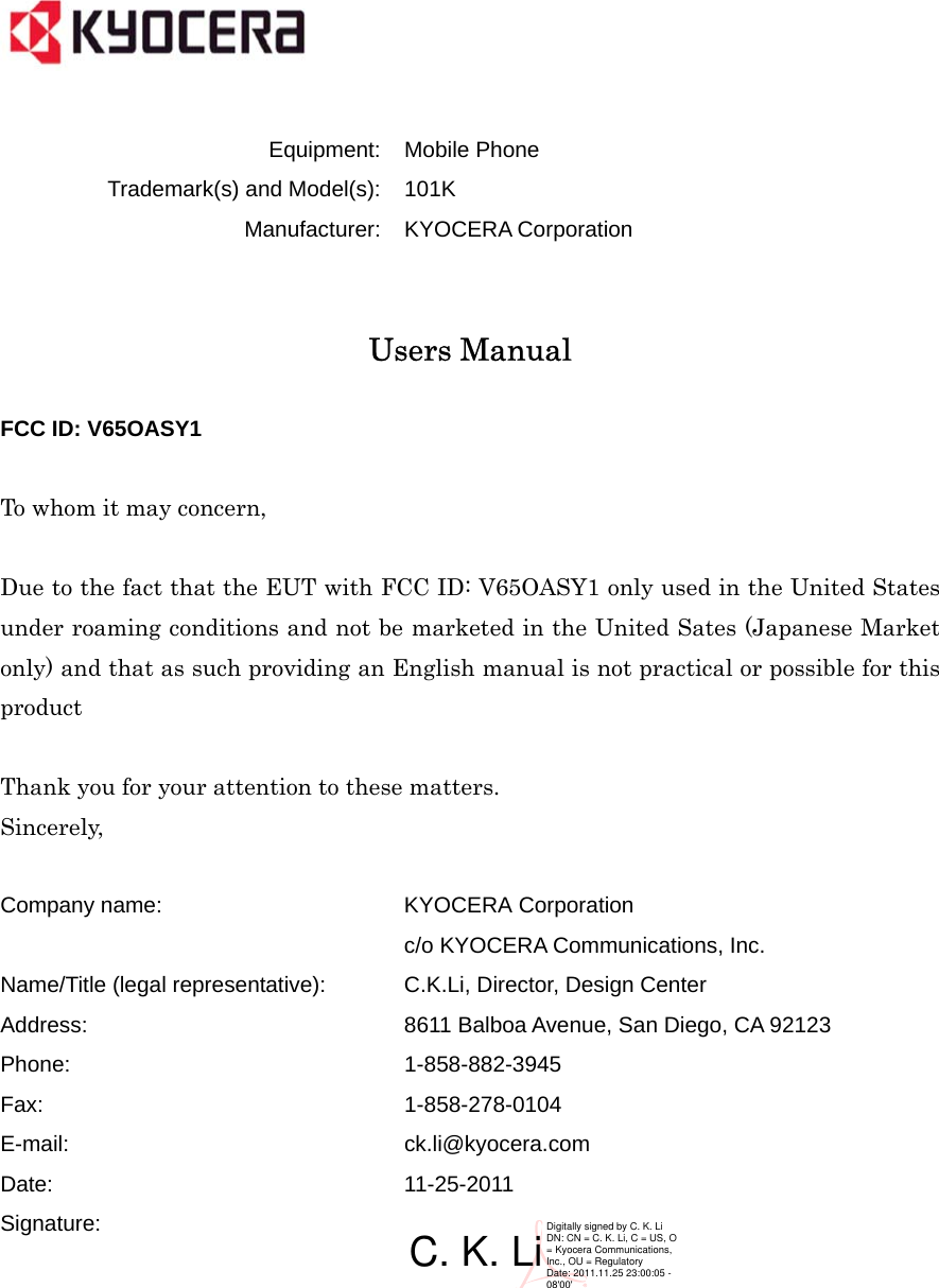    Equipment: Mobile Phone Trademark(s) and Model(s): 101K Manufacturer: KYOCERA Corporation   Users Manual  FCC ID: V65OASY1  To whom it may concern,  Due to the fact that the EUT with FCC ID: V65OASY1 only used in the United States under roaming conditions and not be marketed in the United Sates (Japanese Market only) and that as such providing an English manual is not practical or possible for this product  Thank you for your attention to these matters. Sincerely,  Company name: KYOCERA Corporation c/o KYOCERA Communications, Inc. Name/Title (legal representative): C.K.Li, Director, Design Center Address: 8611 Balboa Avenue, San Diego, CA 92123 Phone: 1-858-882-3945 Fax: 1-858-278-0104 E-mail: ck.li@kyocera.com Date: 11-25-2011 Signature:     C. K. LiDigitally signed by C. K. LiDN: CN = C. K. Li, C = US, O = Kyocera Communications, Inc., OU = RegulatoryDate: 2011.11.25 23:00:05 -08&apos;00&apos;