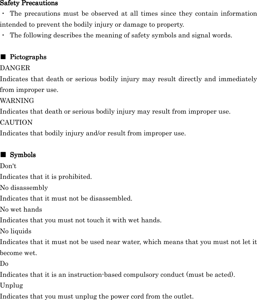 Safety PrecautionsSafety PrecautionsSafety PrecautionsSafety Precautions    ・  The  precautions must  be observed at all times since they contain  information intended to prevent the bodily injury or damage to property. ・  The following describes the meaning of safety symbols and signal words.  ■     PictographsPictographsPictographsPictographs DANGER   Indicates that death or serious bodily injury may result directly and immediately from improper use. WARNING   Indicates that death or serious bodily injury may result from improper use. CAUTION   Indicates that bodily injury and/or result from improper use.  ■■■■     SymbolsSymbolsSymbolsSymbols    Don&apos;t Indicates that it is prohibited. No disassembly   Indicates that it must not be disassembled.   No wet hands Indicates that you must not touch it with wet hands. No liquids Indicates that it must not be used near water, which means that you must not let it become wet. Do Indicates that it is an instruction-based compulsory conduct (must be acted). Unplug Indicates that you must unplug the power cord from the outlet. 