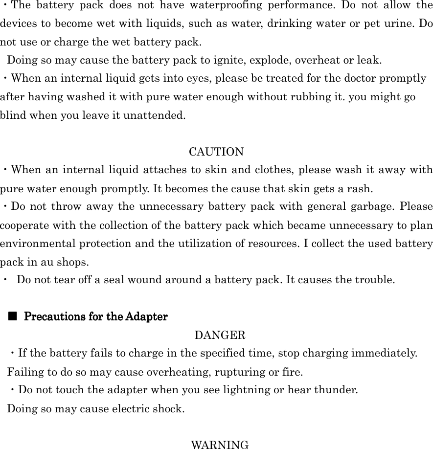  ・The  battery  pack  does  not  have  waterproofing  performance.  Do  not  allow  the devices to become wet with liquids, such as water, drinking water or pet urine. Do not use or charge the wet battery pack. Doing so may cause the battery pack to ignite, explode, overheat or leak. ・When an internal liquid gets into eyes, please be treated for the doctor promptly after having washed it with pure water enough without rubbing it. you might go blind when you leave it unattended.  CAUTION ・When an internal liquid attaches to skin and clothes, please wash it away with pure water enough promptly. It becomes the cause that skin gets a rash. ・Do  not throw  away the  unnecessary  battery pack with general  garbage. Please cooperate with the collection of the battery pack which became unnecessary to plan environmental protection and the utilization of resources. I collect the used battery pack in au shops. ・  Do not tear off a seal wound around a battery pack. It causes the trouble.  ■■■■     Precautions for the AdapterPrecautions for the AdapterPrecautions for the AdapterPrecautions for the Adapter    DANGER ・If the battery fails to charge in the specified time, stop charging immediately. Failing to do so may cause overheating, rupturing or fire. ・Do not touch the adapter when you see lightning or hear thunder. Doing so may cause electric shock.  WARNING 