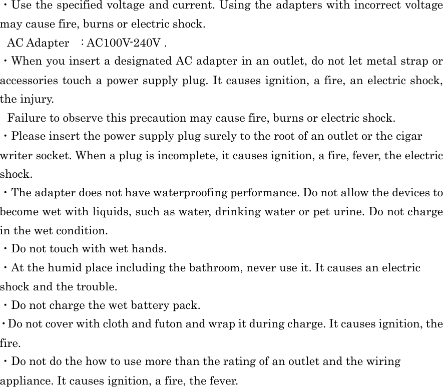  ・Use the specified voltage and current. Using the adapters with incorrect voltage may cause fire, burns or electric shock. AC Adapter    : AC100V-240V . ・When you insert a designated AC adapter in an outlet, do not let metal strap or accessories touch a power supply plug. It causes ignition, a fire, an electric shock, the injury. Failure to observe this precaution may cause fire, burns or electric shock. ・Please insert the power supply plug surely to the root of an outlet or the cigar writer socket. When a plug is incomplete, it causes ignition, a fire, fever, the electric shock. ・The adapter does not have waterproofing performance. Do not allow the devices to become wet with liquids, such as water, drinking water or pet urine. Do not charge in the wet condition. ・Do not touch with wet hands. ・At the humid place including the bathroom, never use it. It causes an electric shock and the trouble. ・Do not charge the wet battery pack. ・Do not cover with cloth and futon and wrap it during charge. It causes ignition, the fire. ・Do not do the how to use more than the rating of an outlet and the wiring appliance. It causes ignition, a fire, the fever.   