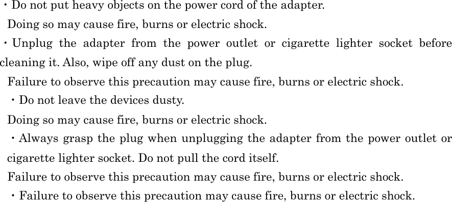  ・Do not put heavy objects on the power cord of the adapter. Doing so may cause fire, burns or electric shock. ・Unplug  the  adapter  from  the  power  outlet  or  cigarette  lighter  socket  before cleaning it. Also, wipe off any dust on the plug. Failure to observe this precaution may cause fire, burns or electric shock. ・Do not leave the devices dusty. Doing so may cause fire, burns or electric shock. ・Always grasp the plug when unplugging the adapter from the power outlet or cigarette lighter socket. Do not pull the cord itself. Failure to observe this precaution may cause fire, burns or electric shock. ・Failure to observe this precaution may cause fire, burns or electric shock.    