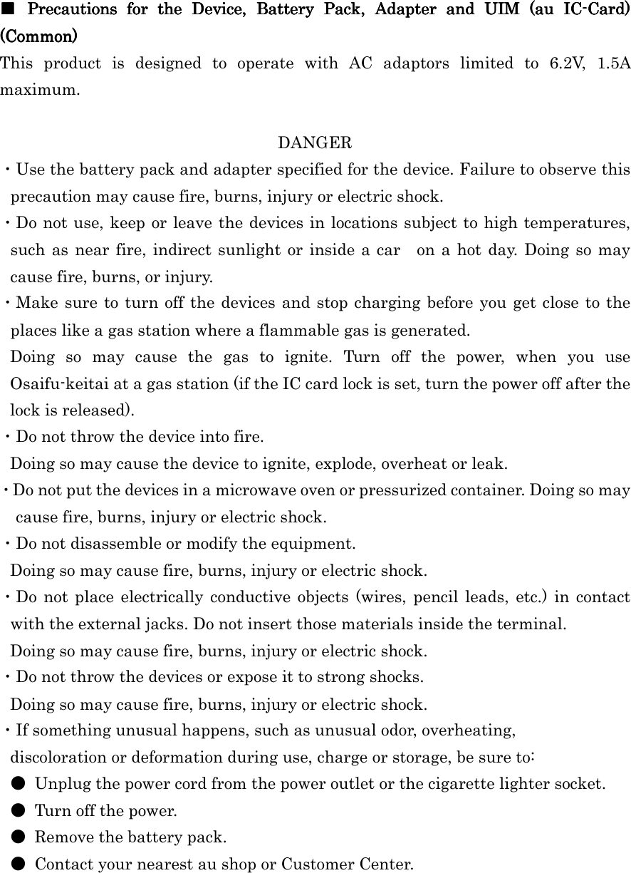  ■■■■     Precautions  for  the  Device,  Battery  Pack,  Adapter Precautions  for  the  Device,  Battery  Pack,  Adapter Precautions  for  the  Device,  Battery  Pack,  Adapter Precautions  for  the  Device,  Battery  Pack,  Adapter  and  UIM  (au  ICand  UIM  (au  ICand  UIM  (au  ICand  UIM  (au  IC----Card) Card) Card) Card) (Co(Co(Co(Common)mmon)mmon)mmon)    This  product  is  designed  to  operate  with  AC  adaptors  limited  to  6.2V,  1.5A maximum.  DANGER ・Use the battery pack and adapter specified for the device. Failure to observe this precaution may cause fire, burns, injury or electric shock. ・Do not use, keep or leave the devices in locations subject to high temperatures, such  as near fire, indirect sunlight  or  inside a car on  a hot  day. Doing so may cause fire, burns, or injury. ・Make sure to turn off  the devices and stop charging before you  get close to the places like a gas station where a flammable gas is generated. Doing  so  may  cause  the  gas  to  ignite.  Turn  off  the  power,  when  you  use Osaifu-keitai at a gas station (if the IC card lock is set, turn the power off after the lock is released). ・Do not throw the device into fire. Doing so may cause the device to ignite, explode, overheat or leak. ・Do not put the devices in a microwave oven or pressurized container. Doing so may cause fire, burns, injury or electric shock.   ・Do not disassemble or modify the equipment. Doing so may cause fire, burns, injury or electric shock. ・Do  not  place  electrically  conductive  objects  (wires,  pencil  leads,  etc.)  in  contact with the external jacks. Do not insert those materials inside the terminal. Doing so may cause fire, burns, injury or electric shock. ・Do not throw the devices or expose it to strong shocks. Doing so may cause fire, burns, injury or electric shock. ・If something unusual happens, such as unusual odor, overheating, discoloration or deformation during use, charge or storage, be sure to: ●  Unplug the power cord from the power outlet or the cigarette lighter socket. ●  Turn off the power. ●  Remove the battery pack. ●  Contact your nearest au shop or Customer Center.  