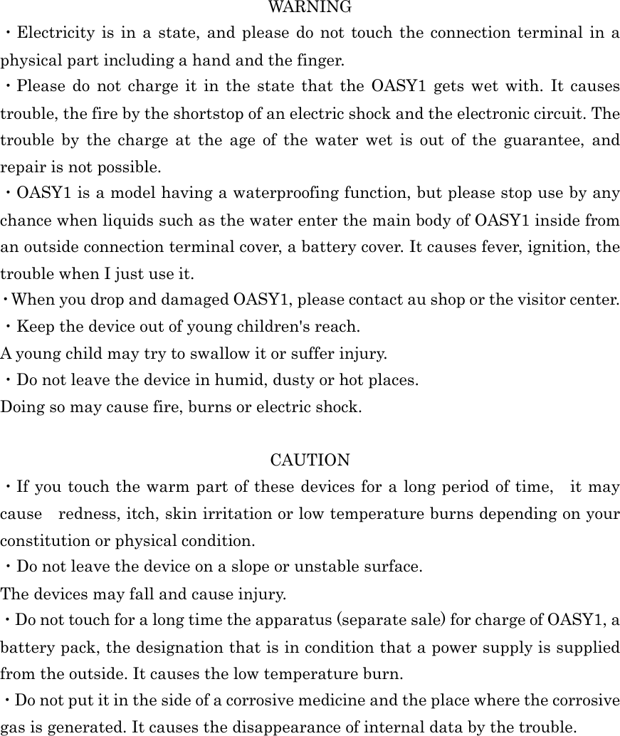  WARNING ・Electricity  is in  a state, and  please  do not  touch the  connection terminal in  a physical part including a hand and the finger. ・Please  do  not  charge  it  in  the  state  that  the  OASY1  gets  wet  with.  It  causes trouble, the fire by the shortstop of an electric shock and the electronic circuit. The trouble  by  the  charge  at  the  age  of  the  water  wet  is  out  of  the  guarantee,  and repair is not possible. ・OASY1 is a model having a waterproofing function, but please stop use by any chance when liquids such as the water enter the main body of OASY1 inside from an outside connection terminal cover, a battery cover. It causes fever, ignition, the trouble when I just use it. ・When you drop and damaged OASY1, please contact au shop or the visitor center. ・Keep the device out of young children&apos;s reach. A young child may try to swallow it or suffer injury. ・Do not leave the device in humid, dusty or hot places. Doing so may cause fire, burns or electric shock.  CAUTION ・If you touch the warm part of these devices for a long period of time, it may cause    redness, itch, skin irritation or low temperature burns depending on your constitution or physical condition. ・Do not leave the device on a slope or unstable surface. The devices may fall and cause injury. ・Do not touch for a long time the apparatus (separate sale) for charge of OASY1, a battery pack, the designation that is in condition that a power supply is supplied from the outside. It causes the low temperature burn. ・Do not put it in the side of a corrosive medicine and the place where the corrosive gas is generated. It causes the disappearance of internal data by the trouble.  