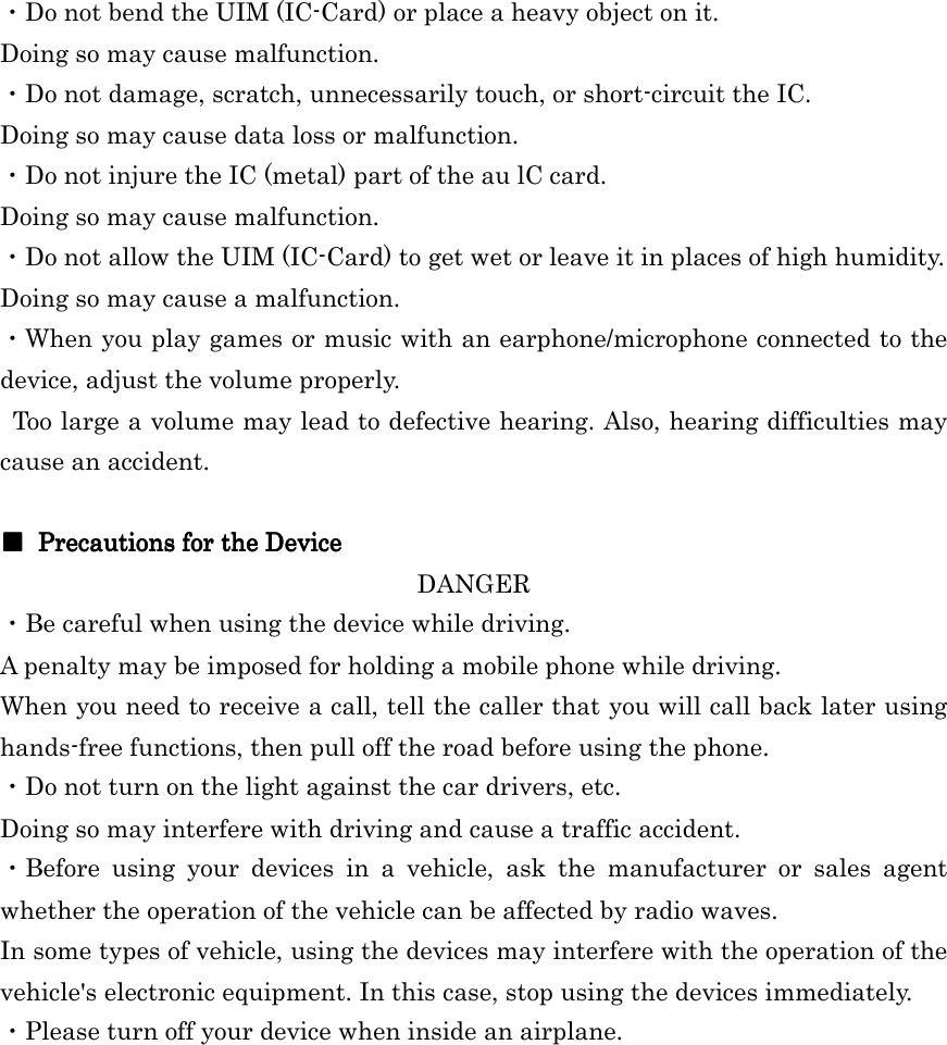  ・Do not bend the UIM (IC-Card) or place a heavy object on it. Doing so may cause malfunction. ・Do not damage, scratch, unnecessarily touch, or short-circuit the IC. Doing so may cause data loss or malfunction. ・Do not injure the IC (metal) part of the au lC card. Doing so may cause malfunction. ・Do not allow the UIM (IC-Card) to get wet or leave it in places of high humidity. Doing so may cause a malfunction. ・When you play games or music with an earphone/microphone connected to the device, adjust the volume properly. Too large a volume may lead to defective hearing. Also, hearing difficulties may cause an accident.  ■■■■     Precautions for the DevicePrecautions for the DevicePrecautions for the DevicePrecautions for the Device    DANGER ・Be careful when using the device while driving. A penalty may be imposed for holding a mobile phone while driving. When you need to receive a call, tell the caller that you will call back later using hands-free functions, then pull off the road before using the phone. ・Do not turn on the light against the car drivers, etc. Doing so may interfere with driving and cause a traffic accident. ・Before  using  your  devices  in  a  vehicle,  ask  the  manufacturer  or  sales  agent whether the operation of the vehicle can be affected by radio waves. In some types of vehicle, using the devices may interfere with the operation of the vehicle&apos;s electronic equipment. In this case, stop using the devices immediately. ・Please turn off your device when inside an airplane.  