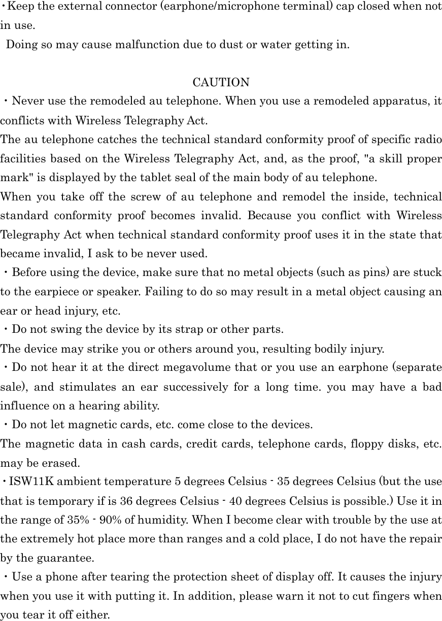  ・Keep the external connector (earphone/microphone terminal) cap closed when not in use. Doing so may cause malfunction due to dust or water getting in.  CAUTION ・Never use the remodeled au telephone. When you use a remodeled apparatus, it conflicts with Wireless Telegraphy Act. The au telephone catches the technical standard conformity proof of specific radio facilities based on the Wireless Telegraphy Act, and, as the proof, &quot;a skill proper mark&quot; is displayed by the tablet seal of the main body of au telephone. When  you  take  off  the  screw  of  au  telephone  and  remodel  the  inside,  technical standard  conformity  proof  becomes  invalid.  Because  you  conflict  with  Wireless Telegraphy Act when technical standard conformity proof uses it in the state that became invalid, I ask to be never used. ・Before using the device, make sure that no metal objects (such as pins) are stuck to the earpiece or speaker. Failing to do so may result in a metal object causing an ear or head injury, etc. ・Do not swing the device by its strap or other parts. The device may strike you or others around you, resulting bodily injury. ・Do not hear it at the direct megavolume that or you use an earphone (separate sale),  and  stimulates  an  ear  successively  for  a  long  time.  you  may  have  a  bad influence on a hearing ability. ・Do not let magnetic cards, etc. come close to the devices. The magnetic data in cash cards, credit cards, telephone cards, floppy disks, etc. may be erased. ・ISW11K ambient temperature 5 degrees Celsius - 35 degrees Celsius (but the use that is temporary if is 36 degrees Celsius - 40 degrees Celsius is possible.) Use it in the range of 35% - 90% of humidity. When I become clear with trouble by the use at the extremely hot place more than ranges and a cold place, I do not have the repair by the guarantee. ・Use a phone after tearing the protection sheet of display off. It causes the injury when you use it with putting it. In addition, please warn it not to cut fingers when you tear it off either. 