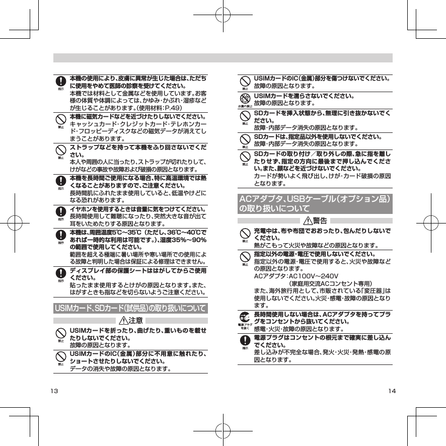 13 14本機の使用により、皮膚に異常が生じた場合は、ただちに使用をやめて医師の診察を受けてください。本機では材料として金属などを使用しています。お客様の体質や体調によっては、かゆみ・かぶれ・湿疹などが生じることがあります。（使用材料：P. 49）本機に磁気カードなどを近づけたりしないでください。キャッシュカード・クレジットカード・テレホンカード・フロッピーディスクなどの磁気データが消えてしまうことがあります。ストラップなどを持って本機をふり回さないでください。本人や周囲の人に当ったり、ストラップが切れたりして、けがなどの事故や故障および破損の原因となります。本機を長時間ご使用になる場合、特に高温環境では熱くなることがありますので、ご注意ください。長時間肌にふれたまま使用していると、低温やけどになる恐れがあります。イヤホンを使用するときは音量に気をつけてください。長時間使用して難聴になったり、突然大きな音が出て耳をいためたりする原因となります。本機は、周囲温度5℃～35℃（ただし、36℃～40℃であれば一時的な利用は可能です。）、湿度35%～90%の範囲で使用してください。範囲を超える極端に暑い場所や寒い場所での使用による故障と判明した場合は保証による修理はできません。ディスプレイ部の保護シートははがしてからご使用ください。貼ったまま使用するとけがの原因となります。また、はがすときも指などを切らないようご注意ください。USIMカード、SDカード（試供品）の取り扱いについてUSIMカードを折ったり、曲げたり、重いものを載せたりしないでください。故障の原因となります。USIMカードのIC（金属）部分に不用意に触れたり、ショートさせたりしないでください。データの消失や故障の原因となります。USIMカードのIC（金属）部分を傷つけないでください。故障の原因となります。USIMカードを濡らさないでください。故障の原因となります。SDカードを挿入状態から、無理に引き抜かないでください。故障・内部データ消失の原因となります。SDカードは、指定品以外を使用しないでください。故障・内部データ消失の原因となります。SDカードの取り付け／取り外しの際、急に指を離したりせず、指定の方向に最後まで押し込んでください。また、顔などを近づけないでください。カードが勢いよく飛び出し、けが・カード破損の原因となります。ACアダプタ、USBケーブル（オプション品）の取り扱いについて充電中は、布や布団でおおったり、包んだりしないでください。熱がこもって火災や故障などの原因となります。指定以外の電源・電圧で使用しないでください。指定以外の電源・電圧で使用すると、火災や故障などの原因となります。ACアダプタ： AC100V～240V   （家庭用交流ACコンセント専用）また、海外旅行用として、市販されている「変圧器」は使用しないでください。火災・感電・故障の原因となります。長時間使用しない場合は、ACアダプタを持ってプラグをコンセントから抜いてください。感電・火災・故障の原因となります。電源プラグはコンセントの根元まで確実に差し込んでください。差し込みが不完全な場合、発火・火災・発熱・感電の原因となります。