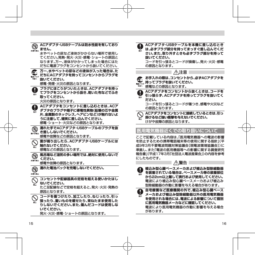 15 16ACアダプタ・USBケーブルは防水性能を有しておりません。水やペットの尿など液体がかからない場所で使用してください。発熱・発火・火災・感電・ショートの原因となります。万一、液体がかかってしまった場合にはただちに電源プラグをコンセントから抜いてください。万一、水やペットの尿などの液体が入った場合は、ただちにACアダプタを持ってコンセントからプラグを抜いてください。感電・発煙・火災の原因となります。プラグにほこりがついたときは、ACアダプタを持ってプラグをコンセントから抜き、乾いた布などでふき取ってください。火災の原因となります。ACアダプタをコンセントに差し込むときは、ACアダプタのプラグや端子に導電性異物（鉛筆の芯や金属片、金属製のネックレス、ヘアピンなど）が触れないように注意して、確実に差し込んでください。感電・ショート・火災などの原因となります。濡れた手でACアダプタ・USBケーブルのプラグを抜き差ししないでください。感電や故障などの原因となります。雷が鳴り出したら、ACアダプタ・USBケーブルには触れないでください。感電などの原因となります。風呂場など湿気の多い場所では、絶対に使用しないでください。感電や故障の原因となります。濡れた電池パックを充電しないでください。コンセントや配線器具の定格を超える使いかたはしないでください。たこ足配線などで定格を超えると、発火・火災・発熱の原因となります。コードを傷つけたり、加工したり、ねじったり、引っ張ったり、重いものを載せたり、束ねたまま使用したりしないでください。また、傷んだコードは使用しないでください。発火・火災・感電・ショートの原因となります。ACアダプタ・USBケーブルを本機に差し込むときは、必ずプラグ部分を持ってまっすぐ差し込んでください。また、取り外すときも必ずプラグ部分を持って抜いてください。コードを引っ張るとコードが損傷し、発火・火災・感電の原因となります。お手入れの際は、コンセントから、必ずACアダプタを持ってプラグを抜いてください。感電などの原因となります。ACアダプタをコンセントから抜くときは、コードを引っ張らず、ACアダプタを持ってプラグを抜いてください。コードを引っ張るとコードが傷つき、感電や火災などの原因となります。ACアダプタをコンセントに接続しているときは、引っ掛けるなど強い衝撃を与えないでください。けがや故障の原因となります。医用電気機器近くでの取り扱いについてここで記載している内容は、「医用電気機器への電波の影響を防止するための携帯電話端末等の使用に関する指針」（平成9年3月不要電波問題対策協議会［現電波環境協議会］）に準拠し、また「電波の医用機器等への影響に関する調査研究報告書」（平成17年3月「社団法人電波産業会」）の内容を参考にしたものです。植込み型心臓ペースメーカおよび植込み型除細動器を装着されている場合は、ペースメーカ等の装着部位から22cm以上離して携行および使用してください。電波により植込み型心臓ペースメーカおよび植込み型除細動器の作動に影響を与える場合があります。自宅療養など医療機関の外で、植込み型心臓ペースメーカおよび植込み型除細動器以外の医用電気機器を使用される場合には、電波による影響について個別に医用電気機器メーカなどに確認してください。電波により医用電気機器の作動に影響を与える場合があります。