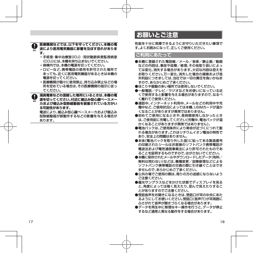 17 18医療機関などでは、以下を守ってください。本機の電波により医用電気機器に影響を及ぼす恐れがあります。• 手術室・集中治療室（ICU）・冠状動脈疾患監視病室（CCU）には、本機を持ち込まないでください。• 病棟内では、本機の電源を切ってください。• ロビーなど、携帯電話の使用を許可された場所であっても、近くに医用電気機器があるときは本機の電源を切ってください。• 医療機関が個々に使用禁止、持ち込み禁止などの場所を定めている場合は、その医療機関の指示に従ってください。満員電車などの混雑した場所にいるときは、本機の電源を切ってください。付近に植込み型心臓ペースメーカおよび植込み型除細動器を装着されている方がいる可能性があります。電波により、植込み型心臓ペースメーカおよび植込み型除細動器が誤動作するなどの影響を与える場合があります。お願いとご注意性能を十分に発揮できるようにお守りいただきたい事項です。よくお読みになって、正しくご使用ください。ご利用にあたって● 本機に登録された電話帳／メール／音楽／静止画／動画などの内容は、事故や故障／修理、その他取り扱いによっては変化、消失する場合があります。大切な内容は控えをお取りください。万一変化、消失した場合の損害および逸失利益につきましては、当社では一切の責任を負いかねますので、あらかじめご了承ください。● ほこりや振動の多い場所では使用しないでください。● 一般電話／テレビ／ラジオなどをお使いになっている近くで使用すると影響を与える場合がありますので、なるべく離れてご使用ください。● 通話中、インターネット利用中、メールなどの利用中や充電中など、ご使用状況によっては本機、USIMカードが温かくなることがありますが異常ではありません。● 初めてご使用になるときや、長時間使用しなかったときは、ご使用前に充電してください（充電中、電池パックが温かくなることがありますが異常ではありません）。● 電池パックは、ご使用条件により寿命が近づくにつれて膨れる場合があります。これはリチウムイオン電池の特性であり、安全上の問題はありません。● 本体（電池パックを取り外した面）に貼ってある製造番号の印刷されたシールはお客様のソフトバンク携帯電話が電波法および電気通信事業法により許可されたものであることを証明するものですので、はがさないでください。● 本機に保存されたメールやダウンロードしたデータ（有料／無料は問わない）などは、機種変更／故障修理などによるソフトバンク携帯電話の交換の際に引き継ぐことはできませんので、あらかじめご了承ください。● 公共の場でご使用の際は、周りの方の迷惑にならないようご注意ください。● 偏光サングラスなどをかけた状態でディスプレイを見ると、角度によっては暗く見えたり、歪んで見えたりすることがありますのでご注意ください。● 受話音声をお聞きになるときは、受話口が耳の中央にあたるようにしてお使いください。受話口（音声穴）が耳周囲にふさがれて音声が聞きづらくなる場合があります。● データを再生中に無理なキー操作を行うと、データが停止するなど通常と異なる動作をする場合があります。