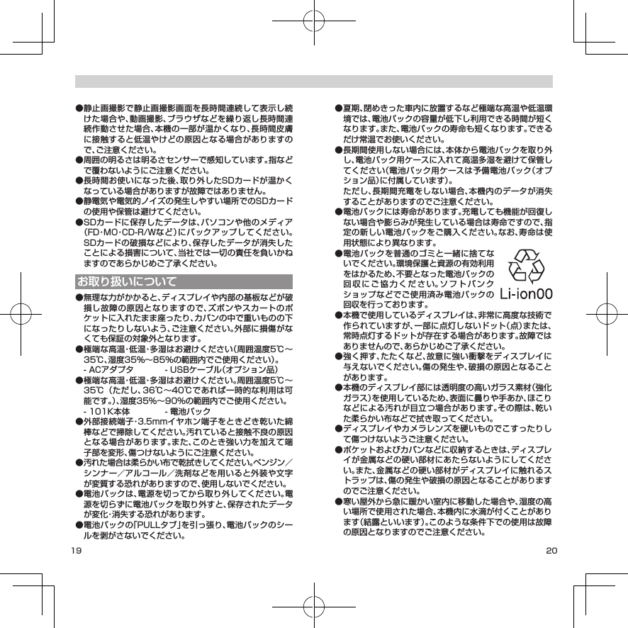 19 20● 静止画撮影で静止画撮影画面を長時間連続して表示し続けた場合や、動画撮影、ブラウザなどを繰り返し長時間連続作動させた場合、本機の一部が温かくなり、長時間皮膚に接触すると低温やけどの原因となる場合がありますので、ご注意ください。● 周囲の明るさは明るさセンサーで感知しています。指などで覆わないようにご注意ください。● 長時間お使いになった後、取り外したSDカードが温かくなっている場合がありますが故障ではありません。● 静電気や電気的ノイズの発生しやすい場所でのSDカードの使用や保管は避けてください。● SDカードに保存したデータは、パソコンや他のメディア（FD・MO・CD-R/Wなど）にバックアップしてください。SDカードの破損などにより、保存したデータが消失したことによる損害について、当社では一切の責任を負いかねますのであらかじめご了承ください。お取り扱いについて● 無理な力がかかると、ディスプレイや内部の基板などが破損し故障の原因となりますので、ズボンやスカートのポケットに入れたまま座ったり、カバンの中で重いものの下になったりしないよう、ご注意ください。外部に損傷がなくても保証の対象外となります。● 極端な高温・低温・多湿はお避けください（周囲温度5℃～35℃、湿度35％～85％の範囲内でご使用ください）。   - ACアダプタ  - USBケーブル（オプション品）● 極端な高温・低温・多湿はお避けください。周囲温度5℃～35℃（ただし、36℃～40℃であれば一時的な利用は可能です。）、湿度35%～90%の範囲内でご使用ください。  - 101K本体  - 電池パック● 外部接続端子・3.5mmイヤホン端子をときどき乾いた綿棒などで掃除してください。汚れていると接触不良の原因となる場合があります。また、このとき強い力を加えて端子部を変形、傷つけないようにご注意ください。● 汚れた場合は柔らかい布で乾拭きしてください。ベンジン／シンナー／アルコール／洗剤などを用いると外装や文字が変質する恐れがありますので、使用しないでください。● 電池パックは、電源を切ってから取り外してください。電源を切らずに電池パックを取り外すと、保存されたデータが変化・消失する恐れがあります。● 電池パックの「PULLタブ」を引っ張り、電池パックのシールを剥がさないでください。● 夏期、閉めきった車内に放置するなど極端な高温や低温環境では、電池パックの容量が低下し利用できる時間が短くなります。また、電池パックの寿命も短くなります。できるだけ常温でお使いください。● 長期間使用しない場合には、本体から電池パックを取り外し、電池パック用ケースに入れて高温多湿を避けて保管してください（電池パック用ケースは予備電池パック（オプション品）に付属しています）。   ただし、長期間充電をしない場合、本機内のデータが消失することがありますのでご注意ください。● 電池パックには寿命があります。充電しても機能が回復しない場合や膨らみが発生している場合は寿命ですので、指定の新しい電池パックをご購入ください。なお、寿命は使用状態により異なります。● 電池パックを普通のゴミと一緒に捨てないでください。環境保護と資源の有効利用をはかるため、不要となった電池パックの回収にご協力ください。ソフトバンクショップなどでご使用済み電池パックの回収を行っております。● 本機で使用しているディスプレイは、非常に高度な技術で作られていますが、一部に点灯しないドット（点）または、常時点灯するドットが存在する場合があります。故障ではありませんので、あらかじめご了承ください。● 強く押す、たたくなど、故意に強い衝撃をディスプレイに与えないでください。傷の発生や、破損の原因となることがあります。● 本機のディスプレイ部には透明度の高いガラス素材（強化ガラス）を使用しているため、表面に曇りや手あか、ほこりなどによる汚れが目立つ場合があります。その際は、乾いた柔らかい布などで拭き取ってください。● ディスプレイやカメラレンズを硬いものでこすったりして傷つけないようご注意ください。● ポケットおよびカバンなどに収納するときは、ディスプレイが金属などの硬い部材にあたらないようにしてください。また、金属などの硬い部材がディスプレイに触れるストラップは、傷の発生や破損の原因となることがありますのでご注意ください。● 寒い屋外から急に暖かい室内に移動した場合や、湿度の高い場所で使用された場合、本機内に水滴が付くことがあります（結露といいます）。このような条件下での使用は故障の原因となりますのでご注意ください。