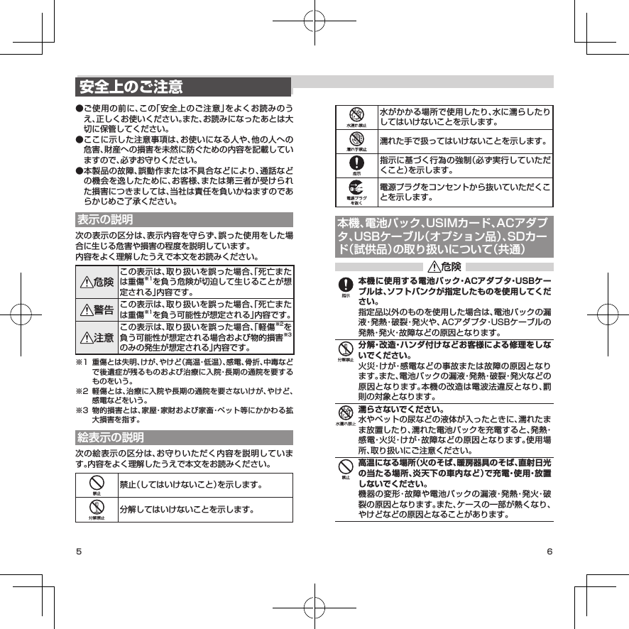 5 6水がかかる場所で使用したり、水に濡らしたりしてはいけないことを示します。濡れた手で扱ってはいけないことを示します。指示に基づく行為の強制（必ず実行していただくこと）を示します。電源プラグをコンセントから抜いていただくことを示します。本機、電池パック、USIMカード、ACアダプタ、USBケーブル（オプション品）、SDカード（試供品）の取り扱いについて（共通）本機に使用する電池パック・ACアダプタ・USBケーブルは、ソフトバンクが指定したものを使用してください。指定品以外のものを使用した場合は、電池パックの漏液・発熱・破裂・発火や、ACアダプタ・USBケーブルの発熱・発火・故障などの原因となります。分解・改造・ハンダ付けなどお客様による修理をしないでください。火災・けが・感電などの事故または故障の原因となります。また、電池パックの漏液・発熱・破裂・発火などの原因となります。本機の改造は電波法違反となり、罰則の対象となります。濡らさないでください。水やペットの尿などの液体が入ったときに、濡れたまま放置したり、濡れた電池パックを充電すると、発熱・感電・火災・けが・故障などの原因となります。使用場所、取り扱いにご注意ください。高温になる場所（火のそば、暖房器具のそば、直射日光の当たる場所、炎天下の車内など）で充電・使用・放置しないでください。機器の変形・故障や電池パックの漏液・発熱・発火・破裂の原因となります。また、ケースの一部が熱くなり、やけどなどの原因となることがあります。安全上のご注意● ご使用の前に、この「安全上のご注意」をよくお読みのうえ、正しくお使いください。また、お読みになったあとは大切に保管してください。● ここに示した注意事項は、お使いになる人や、他の人への危害、財産への損害を未然に防ぐための内容を記載していますので、必ずお守りください。● 本製品の故障、誤動作または不具合などにより、通話などの機会を逸したために、お客様、または第三者が受けられた損害につきましては、当社は責任を負いかねますのであらかじめご了承ください。表示の説明次の表示の区分は、表示内容を守らず、誤った使用をした場合に生じる危害や損害の程度を説明しています。内容をよく理解したうえで本文をお読みください。この表示は、取り扱いを誤った場合、「死亡または重傷※1を負う危険が切迫して生じることが想定される」内容です。この表示は、取り扱いを誤った場合、「死亡または重傷※1を負う可能性が想定される」内容です。この表示は、取り扱いを誤った場合、「軽傷※2を負う可能性が想定される場合および物的損害※3のみの発生が想定される」内容です。※1  重傷とは失明、けが、やけど（高温・低温）、感電、骨折、中毒などで後遺症が残るものおよび治療に入院・長期の通院を要するものをいう。※2  軽傷とは、治療に入院や長期の通院を要さないけが、やけど、感電などをいう。※3  物的損害とは、家屋・家財および家畜・ペット等にかかわる拡大損害を指す。絵表示の説明次の絵表示の区分は、お守りいただく内容を説明しています。内容をよく理解したうえで本文をお読みください。禁止（してはいけないこと）を示します。分解してはいけないことを示します。