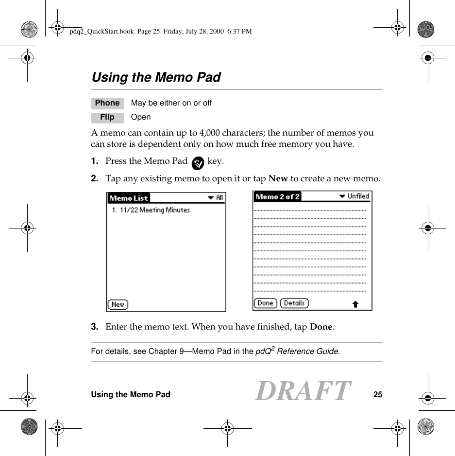 Using the Memo Pad 25DRAFTUsing the Memo PadA memo can contain up to 4,000 characters; the number of memos you can store is dependent only on how much free memory you have. 1. Press the Memo Pad   key.2. Tap any existing memo to open it or tap New to create a new memo.3. Enter the memo text. When you have finished, tap Done.For details, see Chapter 9—Memo Pad in the pdQ2 Reference Guide.Phone May be either on or offFlip Openpdq2_QuickStart.book  Page 25  Friday, July 28, 2000  6:37 PM