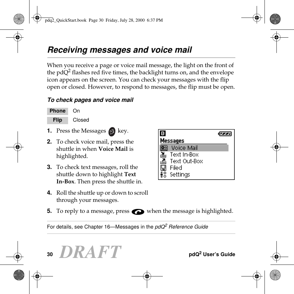 30 pdQ2 User’s GuideDRAFTReceiving messages and voice mailWhen you receive a page or voice mail message, the light on the front of the pdQ2 flashes red five times, the backlight turns on, and the envelope icon appears on the screen. You can check your messages with the flip open or closed. However, to respond to messages, the flip must be open.To check pages and voice mail1. Press the Messages   key.2. To check voice mail, press the shuttle in when Voice Mail is highlighted.3. To check text messages, roll the shuttle down to highlight Text In-Box. Then press the shuttle in.4. Roll the shuttle up or down to scroll through your messages. 5. To reply to a message, press   when the message is highlighted.For details, see Chapter 16—Messages in the pdQ2 Reference GuidePhone OnFlip Closedpdq2_QuickStart.book  Page 30  Friday, July 28, 2000  6:37 PM