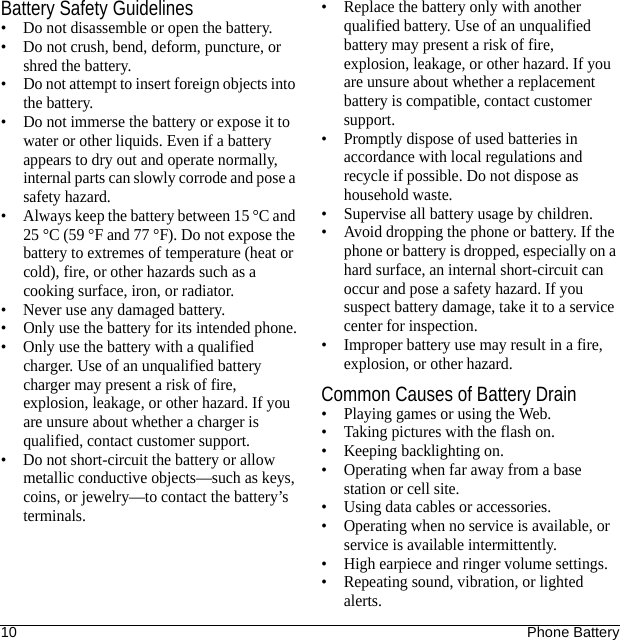 10 Phone BatteryBattery Safety Guidelines• Do not disassemble or open the battery.• Do not crush, bend, deform, puncture, or shred the battery.• Do not attempt to insert foreign objects into the battery.• Do not immerse the battery or expose it to water or other liquids. Even if a battery appears to dry out and operate normally, internal parts can slowly corrode and pose a safety hazard.• Always keep the battery between 15 °C and 25 °C (59 °F and 77 °F). Do not expose the battery to extremes of temperature (heat or cold), fire, or other hazards such as a cooking surface, iron, or radiator.• Never use any damaged battery.• Only use the battery for its intended phone.• Only use the battery with a qualified charger. Use of an unqualified battery charger may present a risk of fire, explosion, leakage, or other hazard. If you are unsure about whether a charger is qualified, contact customer support.• Do not short-circuit the battery or allow metallic conductive objects—such as keys, coins, or jewelry—to contact the battery’s terminals.• Replace the battery only with another qualified battery. Use of an unqualified battery may present a risk of fire, explosion, leakage, or other hazard. If you are unsure about whether a replacement battery is compatible, contact customer support.• Promptly dispose of used batteries in accordance with local regulations and recycle if possible. Do not dispose as household waste.• Supervise all battery usage by children.• Avoid dropping the phone or battery. If the phone or battery is dropped, especially on a hard surface, an internal short-circuit can occur and pose a safety hazard. If you suspect battery damage, take it to a service center for inspection.• Improper battery use may result in a fire, explosion, or other hazard.Common Causes of Battery Drain• Playing games or using the Web.• Taking pictures with the flash on.• Keeping backlighting on.• Operating when far away from a base station or cell site.• Using data cables or accessories.• Operating when no service is available, or service is available intermittently.• High earpiece and ringer volume settings.• Repeating sound, vibration, or lighted alerts.