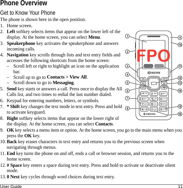 User Guide 11Phone OverviewGet to Know Your PhoneThe phone is shown here in the open position.1. Home screen.2.Left softkey selects items that appear on the lower left of the display. At the home screen, you can select Menu.3.Speakerphone key activates the speakerphone and answers incoming calls.4.Navigation key scrolls through lists and text entry fields and accesses the following shortcuts from the home screen:– Scroll left or right to highlight an icon on the application bar.– Scroll up to go to Contacts &gt; View All.– Scroll down to go to Messaging.5.Send key starts or answers a call. Press once to display the All Calls list, and two times to redial the last number dialed.6. Keypad for entering numbers, letters, or symbols.7.* Shift key changes the text mode in text entry. Press and hold to activate keyguard.8.Right softkey selects items that appear on the lower right of the display. At the home screen, you can select Contacts.9.OK key selects a menu item or option. At the home screen, you go to the main menu when you press the OK key. 10.Back key erases characters in text entry and returns you to the previous screen when navigating through menus.11.End key turns the phone on and off, ends a call or browser session, and returns you to the home screen.12.# Space key enters a space during text entry. Press and hold to activate or deactivate silent mode.13.0 Next key cycles through word choices during text entry.FPO