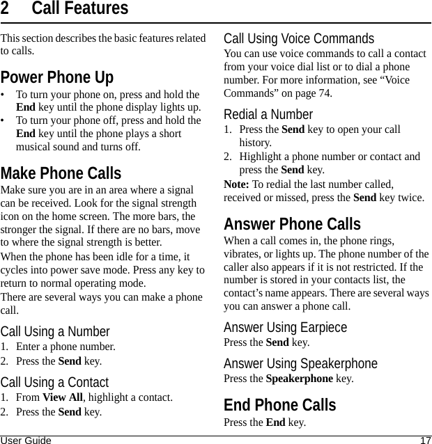 User Guide 172 Call FeaturesThis section describes the basic features related to calls.Power Phone Up• To turn your phone on, press and hold the End key until the phone display lights up.• To turn your phone off, press and hold the End key until the phone plays a short musical sound and turns off.Make Phone CallsMake sure you are in an area where a signal can be received. Look for the signal strength icon on the home screen. The more bars, the stronger the signal. If there are no bars, move to where the signal strength is better.When the phone has been idle for a time, it cycles into power save mode. Press any key to return to normal operating mode.There are several ways you can make a phone call.Call Using a Number1. Enter a phone number.2. Press the Send key.Call Using a Contact1. From View All, highlight a contact.2. Press the Send key.Call Using Voice CommandsYou can use voice commands to call a contact from your voice dial list or to dial a phone number. For more information, see “Voice Commands” on page 74.Redial a Number1. Press the Send key to open your call history.2. Highlight a phone number or contact and press the Send key.Note: To redial the last number called, received or missed, press the Send key twice.Answer Phone CallsWhen a call comes in, the phone rings, vibrates, or lights up. The phone number of the caller also appears if it is not restricted. If the number is stored in your contacts list, the contact’s name appears. There are several ways you can answer a phone call.Answer Using EarpiecePress the Send key.Answer Using SpeakerphonePress the Speakerphone key.End Phone CallsPress the End key.