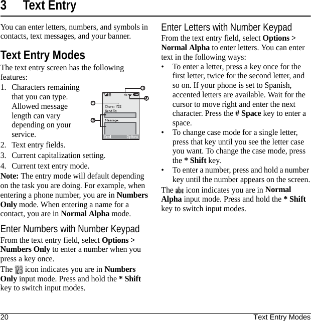 20 Text Entry Modes3 Text EntryYou can enter letters, numbers, and symbols in contacts, text messages, and your banner.Text Entry ModesThe text entry screen has the following features:1. Characters remaining that you can type. Allowed message length can vary depending on your service.2. Text entry fields.3. Current capitalization setting.4. Current text entry mode.Note: The entry mode will default depending on the task you are doing. For example, when entering a phone number, you are in Numbers Only mode. When entering a name for a contact, you are in Normal Alpha mode.Enter Numbers with Number KeypadFrom the text entry field, select Options &gt; Numbers Only to enter a number when you press a key once.The   icon indicates you are in Numbers Only input mode. Press and hold the * Shift key to switch input modes.Enter Letters with Number KeypadFrom the text entry field, select Options &gt; Normal Alpha to enter letters. You can enter text in the following ways:• To enter a letter, press a key once for the first letter, twice for the second letter, and so on. If your phone is set to Spanish, accented letters are available. Wait for the cursor to move right and enter the next character. Press the # Space key to enter a space.• To change case mode for a single letter, press that key until you see the letter case you want. To change the case mode, press the * Shift key.• To enter a number, press and hold a number key until the number appears on the screen.The   icon indicates you are in Normal Alpha input mode. Press and hold the * Shift key to switch input modes.