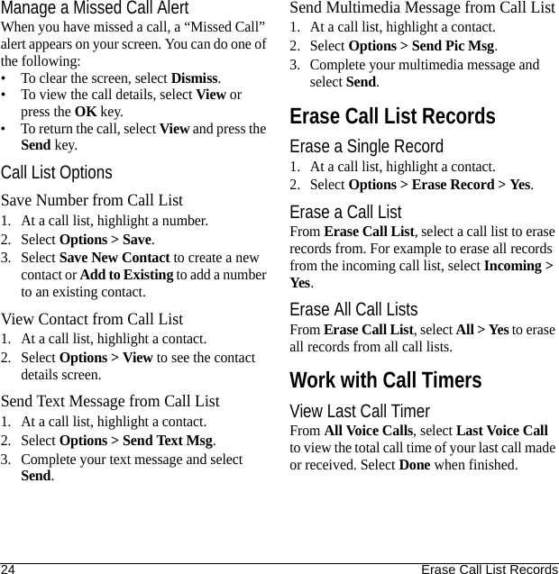 24 Erase Call List RecordsManage a Missed Call AlertWhen you have missed a call, a “Missed Call” alert appears on your screen. You can do one of the following:• To clear the screen, select Dismiss.• To view the call details, select View or press the OK key.• To return the call, select View and press the Send key.Call List OptionsSave Number from Call List1. At a call list, highlight a number.2. Select Options &gt; Save.3. Select Save New Contact to create a new contact or Add to Existing to add a number to an existing contact.View Contact from Call List1. At a call list, highlight a contact.2. Select Options &gt; View to see the contact details screen.Send Text Message from Call List1. At a call list, highlight a contact.2. Select Options &gt; Send Text Msg.3. Complete your text message and select Send.Send Multimedia Message from Call List1. At a call list, highlight a contact.2. Select Options &gt; Send Pic Msg.3. Complete your multimedia message and select Send.Erase Call List RecordsErase a Single Record1. At a call list, highlight a contact.2. Select Options &gt; Erase Record &gt; Yes.Erase a Call ListFrom Erase Call List, select a call list to erase records from. For example to erase all records from the incoming call list, select Incoming &gt; Yes.Erase All Call ListsFrom Erase Call List, select All &gt; Yes to erase all records from all call lists.Work with Call TimersView Last Call TimerFrom All Voice Calls, select Last Voice Call to view the total call time of your last call made or received. Select Done when finished.