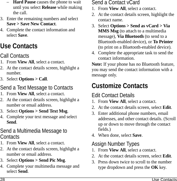28 Use Contacts–Hard Pause causes the phone to wait until you select Release while making the call.3. Enter the remaining numbers and select Save &gt; Save New Contact.4. Complete the contact information and select Save.Use ContactsCall Contacts1. From View All, select a contact.2. At the contact details screen, highlight a number.3. Select Options &gt; Call.Send a Text Message to Contacts1. From View All, select a contact.2. At the contact details screen, highlight a number or email address.3. Select Options &gt; Send Text Msg.4. Complete your text message and select Send.Send a Multimedia Message to Contacts1. From View All, select a contact.2. At the contact details screen, highlight a number or email address.3. Select Options &gt; Send Pic Msg.4. Complete your multimedia message and select Send.Send a Contact vCard1. From View All, select a contact.2. At the contact details screen, highlight the contact name.3. Select Options &gt; Send as vCard &gt; Via MMS Msg (to attach to a multimedia message), Via Bluetooth (to send to a Bluetooth-enabled device), or To Printer (to print on a Bluetooth-enabled device).4. Complete the appropriate task to send the contact information.Note: If your phone has no Bluetooth feature, you may send the contact information with a message only.Customize ContactsEdit Contact Details1. From View All, select a contact.2. At the contact details screen, select Edit.3. Enter additional phone numbers, email addresses, and other contact details. (Scroll up or down to move through the contact fields.)4. When done, select Save.Assign Number Types1. From View All, select a contact.2. At the contact details screen, select Edit.3. Press down twice to scroll to the number type dropdown and press the OK key.