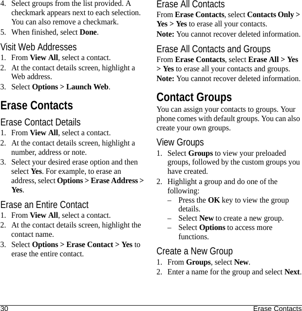 30 Erase Contacts4. Select groups from the list provided. A checkmark appears next to each selection. You can also remove a checkmark.5. When finished, select Done.Visit Web Addresses1. From View All, select a contact.2. At the contact details screen, highlight a Web address.3. Select Options &gt; Launch Web.Erase ContactsErase Contact Details1. From View All, select a contact.2. At the contact details screen, highlight a number, address or note.3. Select your desired erase option and then select Yes. For example, to erase an address, select Options &gt; Erase Address &gt; Yes.Erase an Entire Contact1. From View All, select a contact.2. At the contact details screen, highlight the contact name.3. Select Options &gt; Erase Contact &gt; Yes to erase the entire contact.Erase All ContactsFrom Erase Contacts, select Contacts Only &gt; Yes &gt; Yes to erase all your contacts.Note: You cannot recover deleted information.Erase All Contacts and GroupsFrom Erase Contacts, select Erase All &gt; Yes &gt; Yes to erase all your contacts and groups.Note: You cannot recover deleted information.Contact GroupsYou can assign your contacts to groups. Your phone comes with default groups. You can also create your own groups.View Groups1. Select Groups to view your preloaded groups, followed by the custom groups you have created. 2. Highlight a group and do one of the following:–Press the OK key to view the group details.–Select New to create a new group.–Select Options to access more functions.Create a New Group1. From Groups, select New.2. Enter a name for the group and select Next.
