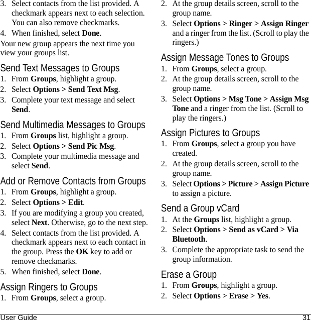 User Guide 313. Select contacts from the list provided. A checkmark appears next to each selection. You can also remove checkmarks.4. When finished, select Done.Your new group appears the next time you view your groups list.Send Text Messages to Groups1. From Groups, highlight a group.2. Select Options &gt; Send Text Msg.3. Complete your text message and select Send.Send Multimedia Messages to Groups1. From Groups list, highlight a group.2. Select Options &gt; Send Pic Msg.3. Complete your multimedia message and select Send.Add or Remove Contacts from Groups1. From Groups, highlight a group.2. Select Options &gt; Edit.3. If you are modifying a group you created, select Next. Otherwise, go to the next step.4. Select contacts from the list provided. A checkmark appears next to each contact in the group. Press the OK key to add or remove checkmarks.5. When finished, select Done.Assign Ringers to Groups1. From Groups, select a group.2. At the group details screen, scroll to the group name.3. Select Options &gt; Ringer &gt; Assign Ringer and a ringer from the list. (Scroll to play the ringers.)Assign Message Tones to Groups1. From Groups, select a group.2. At the group details screen, scroll to the group name.3. Select Options &gt; Msg Tone &gt; Assign Msg Tone and a ringer from the list. (Scroll to play the ringers.)Assign Pictures to Groups1. From Groups, select a group you have created.2. At the group details screen, scroll to the group name.3. Select Options &gt; Picture &gt; Assign Picture to assign a picture.Send a Group vCard1. At the Groups list, highlight a group.2. Select Options &gt; Send as vCard &gt; Via Bluetooth.3. Complete the appropriate task to send the group information.Erase a Group1. From Groups, highlight a group.2. Select Options &gt; Erase &gt; Yes.