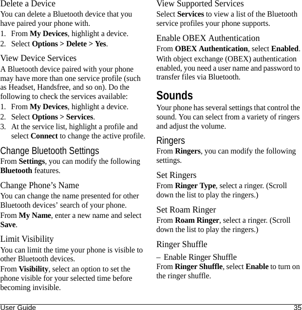 User Guide 35Delete a DeviceYou can delete a Bluetooth device that you have paired your phone with.1. From My Devices, highlight a device.2. Select Options &gt; Delete &gt; Yes.View Device ServicesA Bluetooth device paired with your phone may have more than one service profile (such as Headset, Handsfree, and so on). Do the following to check the services available:1. From My Devices, highlight a device.2. Select Options &gt; Services.3. At the service list, highlight a profile and select Connect to change the active profile.Change Bluetooth SettingsFrom Settings, you can modify the following Bluetooth features.Change Phone’s NameYou can change the name presented for other Bluetooth devices’ search of your phone.From My Name, enter a new name and select Save.Limit VisibilityYou can limit the time your phone is visible to other Bluetooth devices.From Visibility, select an option to set the phone visible for your selected time before becoming invisible.View Supported ServicesSelect Services to view a list of the Bluetooth service profiles your phone supports.Enable OBEX AuthenticationFrom OBEX Authentication, select Enabled.With object exchange (OBEX) authentication enabled, you need a user name and password to transfer files via Bluetooth.SoundsYour phone has several settings that control the sound. You can select from a variety of ringers and adjust the volume.RingersFrom Ringers, you can modify the following settings.Set RingersFrom Ringer Type, select a ringer. (Scroll down the list to play the ringers.)Set Roam RingerFrom Roam Ringer, select a ringer. (Scroll down the list to play the ringers.)Ringer Shuffle– Enable Ringer ShuffleFrom Ringer Shuffle, select Enable to turn on the ringer shuffle.