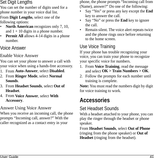User Guide 41Set Digit LengthsYou can set the number of digits used for a phone number in your voice dial list.From Digit Lengths, select one of the following options:•North American recognizes only 7, 10, and 1 + 10 digits in a phone number.•Permit All allows 4-14 digits in a phone number.Voice AnswerEnable Voice AnswerYou can set your phone to answer a call with your voice when using a hands-free accessory.1. From Auto-Answer, select Disabled.2. From Ringer Mode, select Normal Sounds.3. From Headset Sounds, select Out of Headset.4. From Voice Answer, select With Accessory.Answer Using Voice AnswerWhen you receive an incoming call, the phone prompts “Incoming call, answer?” With the caller recognized as a contact entry in your phone, the phone prompts “Incoming call from (Name), answer?” Do one of the following:• Say “Yes” or press any key except the End key to answer the call.• Say “No” or press the End key to ignore the call.• Remain silent. The voice alert repeats twice and the phone rings once before returning to the home screen.Use Voice TrainingIf your phone has trouble recognizing your voice, you can train your phone to recognize your specific voice for numbers.1. From Voice Training, read the message and select OK &gt; Train Numbers &gt; OK.2. Follow the prompts for each number until training is complete.Note: You must read the numbers digit by digit for voice training to work.AccessoriesSet Headset SoundsWith a headset attached to your phone, you can play the ringer through the headset or phone speaker.From Headset Sounds, select Out of Phone (ringing from the phone speaker) or Out of Headset (ringing from the headset).