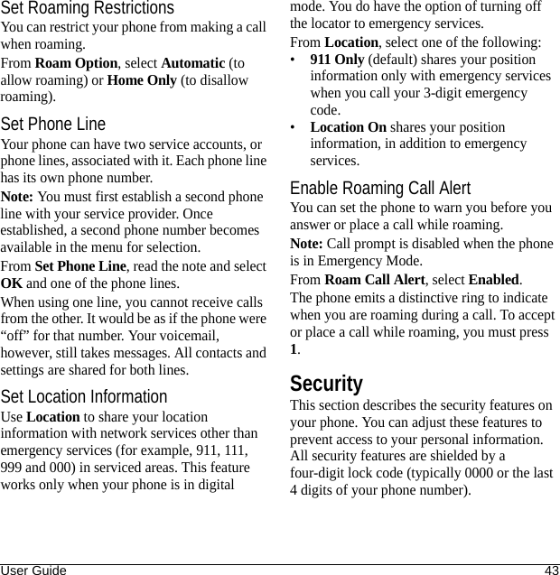 User Guide 43Set Roaming RestrictionsYou can restrict your phone from making a call when roaming.From Roam Option, select Automatic (to allow roaming) or Home Only (to disallow roaming).Set Phone LineYour phone can have two service accounts, or phone lines, associated with it. Each phone line has its own phone number.Note: You must first establish a second phone line with your service provider. Once established, a second phone number becomes available in the menu for selection.From Set Phone Line, read the note and select OK and one of the phone lines.When using one line, you cannot receive calls from the other. It would be as if the phone were “off” for that number. Your voicemail, however, still takes messages. All contacts and settings are shared for both lines.Set Location InformationUse Location to share your location information with network services other than emergency services (for example, 911, 111, 999 and 000) in serviced areas. This feature works only when your phone is in digital mode. You do have the option of turning off the locator to emergency services.From Location, select one of the following:•911 Only (default) shares your position information only with emergency services when you call your 3-digit emergency code.•Location On shares your position information, in addition to emergency services.Enable Roaming Call AlertYou can set the phone to warn you before you answer or place a call while roaming.Note: Call prompt is disabled when the phone is in Emergency Mode.From Roam Call Alert, select Enabled.The phone emits a distinctive ring to indicate when you are roaming during a call. To accept or place a call while roaming, you must press 1.SecurityThis section describes the security features on your phone. You can adjust these features to prevent access to your personal information. All security features are shielded by a four-digit lock code (typically 0000 or the last 4 digits of your phone number).