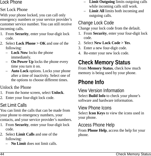 44 Check Memory StatusLock PhoneSet Lock PhoneWith your phone locked, you can call only emergency numbers or your service provider’s customer service number. You can still receive incoming calls.1. From Security, enter your four-digit lock code.2. Select Lock Phone &gt; OK and one of the following:–Lock Now locks the phone immediately.–On Power Up locks the phone every time you turn it on.–Auto Lock options. Locks your phone after a time of inactivity. Select one of the options to choose different times.Unlock the Phone1. From the home screen, select Unlock.2. Enter your four-digit lock code.Set Limit CallsYou can limit the calls that can be made from your phone to emergency numbers, your contacts, and your service provider’s numbers.1. From Security, enter your four-digit lock code.2. Select Limit Calls and one of the following:–No Limit does not limit calls.–Limit Outgoing limits outgoing calls while incoming calls still work.–Limit All limits both incoming and outgoing calls.Change Lock CodeChange your lock code from the default.1. From Security, enter your four-digit lock code.2. Select New Lock Code &gt; Yes.3. Enter a new four-digit code.4. Re-enter your new lock code.Check Memory StatusFrom Memory Status, check how much memory is being used by your phone.Phone InfoView Version InformationSelect Build Info to check your phone’s software and hardware information.View Phone IconsSelect Icon Keys to view the icons used in your phone.Access Phone HelpFrom Phone Help, access the help for your phone.