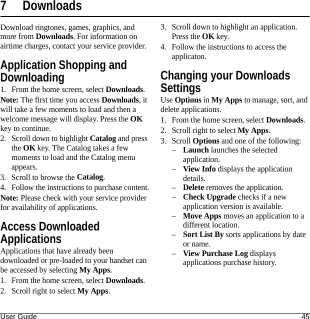 User Guide 457 DownloadsDownload ringtones, games, graphics, and more from Downloads. For information on airtime charges, contact your service provider.Application Shopping and Downloading1. From the home screen, select Downloads.Note: The first time you access Downloads, it will take a few moments to load and then a welcome message will display. Press the OK key to continue.2. Scroll down to highlight Catalog and press the OK key. The Catalog takes a few moments to load and the Catalog menu appears.3. Scroll to browse the Catalog.4. Follow the instructions to purchase content.Note: Please check with your service provider for availability of applications.Access Downloaded ApplicationsApplications that have already been downloaded or pre-loaded to your handset can be accessed by selecting My Apps.1. From the home screen, select Downloads.2. Scroll right to select My Apps.3. Scroll down to highlight an application. Press the OK key.4. Follow the instructions to access the applicaton.Changing your Downloads SettingsUse Options in My Apps to manage, sort, and delete applications.1. From the home screen, select Downloads.2. Scroll right to select My Apps.3. Scroll Options and one of the following:–Launch launches the selected application.–View Info displays the application details.–Delete removes the application.–Check Upgrade checks if a new application version is available.–Move Apps moves an application to a different location.–Sort List By sorts applications by date or name.–View Purchase Log displays applications purchase history.