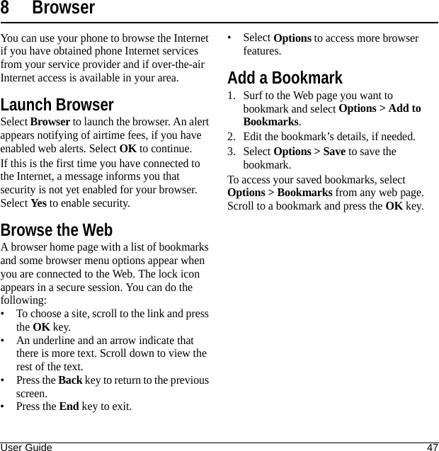 User Guide 478 BrowserYou can use your phone to browse the Internet if you have obtained phone Internet services from your service provider and if over-the-air Internet access is available in your area.Launch BrowserSelect Browser to launch the browser. An alert appears notifying of airtime fees, if you have enabled web alerts. Select OK to continue.If this is the first time you have connected to the Internet, a message informs you that security is not yet enabled for your browser. Select Yes to enable security.Browse the WebA browser home page with a list of bookmarks and some browser menu options appear when you are connected to the Web. The lock icon appears in a secure session. You can do the following:• To choose a site, scroll to the link and press the OK key.• An underline and an arrow indicate that there is more text. Scroll down to view the rest of the text.•Press the Back key to return to the previous screen.•Press the End key to exit.•Select Options to access more browser features.Add a Bookmark1. Surf to the Web page you want to bookmark and select Options &gt; Add to Bookmarks.2. Edit the bookmark’s details, if needed.3. Select Options &gt; Save to save the bookmark.To access your saved bookmarks, select Options &gt; Bookmarks from any web page. Scroll to a bookmark and press the OK key.