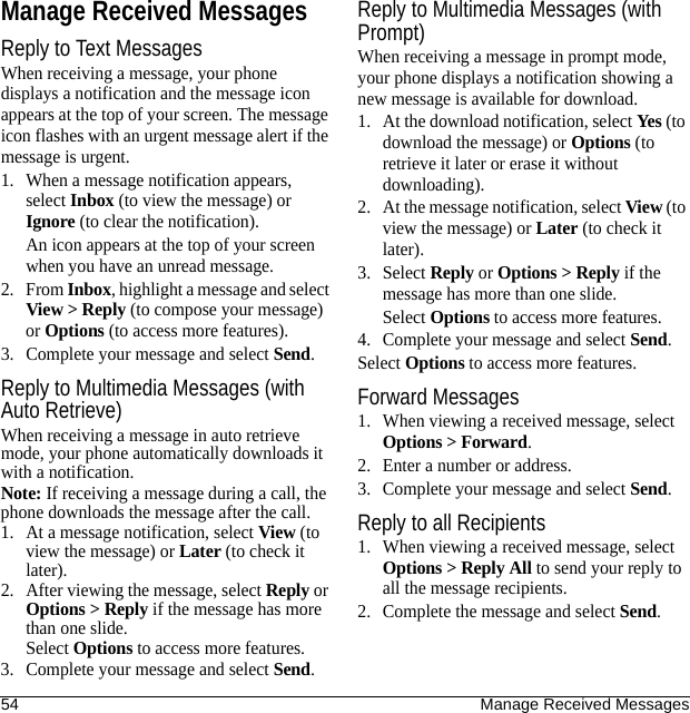 54 Manage Received MessagesManage Received MessagesReply to Text MessagesWhen receiving a message, your phone displays a notification and the message icon appears at the top of your screen. The message icon flashes with an urgent message alert if the message is urgent.1. When a message notification appears, select Inbox (to view the message) or Ignore (to clear the notification).An icon appears at the top of your screen when you have an unread message.2. From Inbox, highlight a message and select View &gt; Reply (to compose your message) or Options (to access more features).3. Complete your message and select Send.Reply to Multimedia Messages (with Auto Retrieve)When receiving a message in auto retrieve mode, your phone automatically downloads it with a notification.Note: If receiving a message during a call, the phone downloads the message after the call.1. At a message notification, select View (to view the message) or Later (to check it later).2. After viewing the message, select Reply or Options &gt; Reply if the message has more than one slide.Select Options to access more features.3. Complete your message and select Send.Reply to Multimedia Messages (with Prompt)When receiving a message in prompt mode, your phone displays a notification showing a new message is available for download.1. At the download notification, select Yes (to download the message) or Options (to retrieve it later or erase it without downloading).2. At the message notification, select View (to view the message) or Later (to check it later).3. Select Reply or Options &gt; Reply if the message has more than one slide.Select Options to access more features.4. Complete your message and select Send.Select Options to access more features.Forward Messages1. When viewing a received message, select Options &gt; Forward.2. Enter a number or address.3. Complete your message and select Send.Reply to all Recipients1. When viewing a received message, select Options &gt; Reply All to send your reply to all the message recipients.2. Complete the message and select Send.