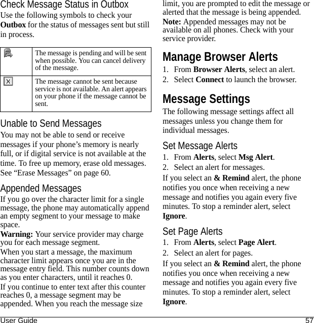 User Guide 57Check Message Status in OutboxUse the following symbols to check your Outbox for the status of messages sent but still in process.Unable to Send MessagesYou may not be able to send or receive messages if your phone’s memory is nearly full, or if digital service is not available at the time. To free up memory, erase old messages. See “Erase Messages” on page 60.Appended MessagesIf you go over the character limit for a single message, the phone may automatically append an empty segment to your message to make space.Warning: Your service provider may charge you for each message segment.When you start a message, the maximum character limit appears once you are in the message entry field. This number counts down as you enter characters, until it reaches 0.If you continue to enter text after this counter reaches 0, a message segment may be appended. When you reach the message size limit, you are prompted to edit the message or alerted that the message is being appended.Note: Appended messages may not be available on all phones. Check with your service provider.Manage Browser Alerts1. From Browser Alerts, select an alert.2. Select Connect to launch the browser. Message SettingsThe following message settings affect all messages unless you change them for individual messages.Set Message Alerts1. From Alerts, select Msg Alert.2. Select an alert for messages.If you select an &amp; Remind alert, the phone notifies you once when receiving a new message and notifies you again every five minutes. To stop a reminder alert, select Ignore.Set Page Alerts1. From Alerts, select Page Alert.2. Select an alert for pages.If you select an &amp; Remind alert, the phone notifies you once when receiving a new message and notifies you again every five minutes. To stop a reminder alert, select Ignore.The message is pending and will be sent when possible. You can cancel delivery of the message.The message cannot be sent because service is not available. An alert appears on your phone if the message cannot be sent.