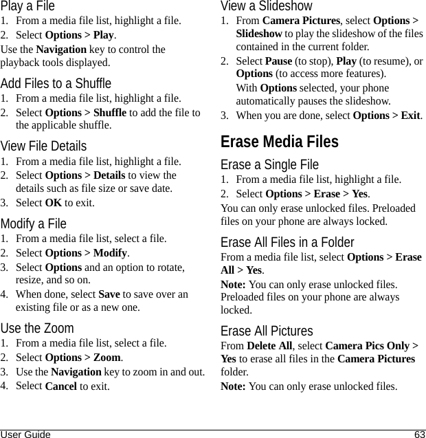 User Guide 63Play a File1. From a media file list, highlight a file.2. Select Options &gt; Play.Use the Navigation key to control the playback tools displayed.Add Files to a Shuffle1. From a media file list, highlight a file.2. Select Options &gt; Shuffle to add the file to the applicable shuffle.View File Details1. From a media file list, highlight a file.2. Select Options &gt; Details to view the details such as file size or save date.3. Select OK to exit.Modify a File1. From a media file list, select a file.2. Select Options &gt; Modify.3. Select Options and an option to rotate, resize, and so on.4. When done, select Save to save over an existing file or as a new one.Use the Zoom1. From a media file list, select a file.2. Select Options &gt; Zoom.3. Use the Navigation key to zoom in and out.4. Select Cancel to exit.View a Slideshow1. From Camera Pictures, select Options &gt; Slideshow to play the slideshow of the files contained in the current folder.2. Select Pause (to stop), Play (to resume), or Options (to access more features).With Options selected, your phone automatically pauses the slideshow.3. When you are done, select Options &gt; Exit. Erase Media FilesErase a Single File1. From a media file list, highlight a file.2. Select Options &gt; Erase &gt; Yes.You can only erase unlocked files. Preloaded files on your phone are always locked.Erase All Files in a FolderFrom a media file list, select Options &gt; Erase All &gt; Yes.Note: You can only erase unlocked files. Preloaded files on your phone are always locked.Erase All PicturesFrom Delete All, select Camera Pics Only &gt; Yes to erase all files in the Camera Pictures folder.Note: You can only erase unlocked files.
